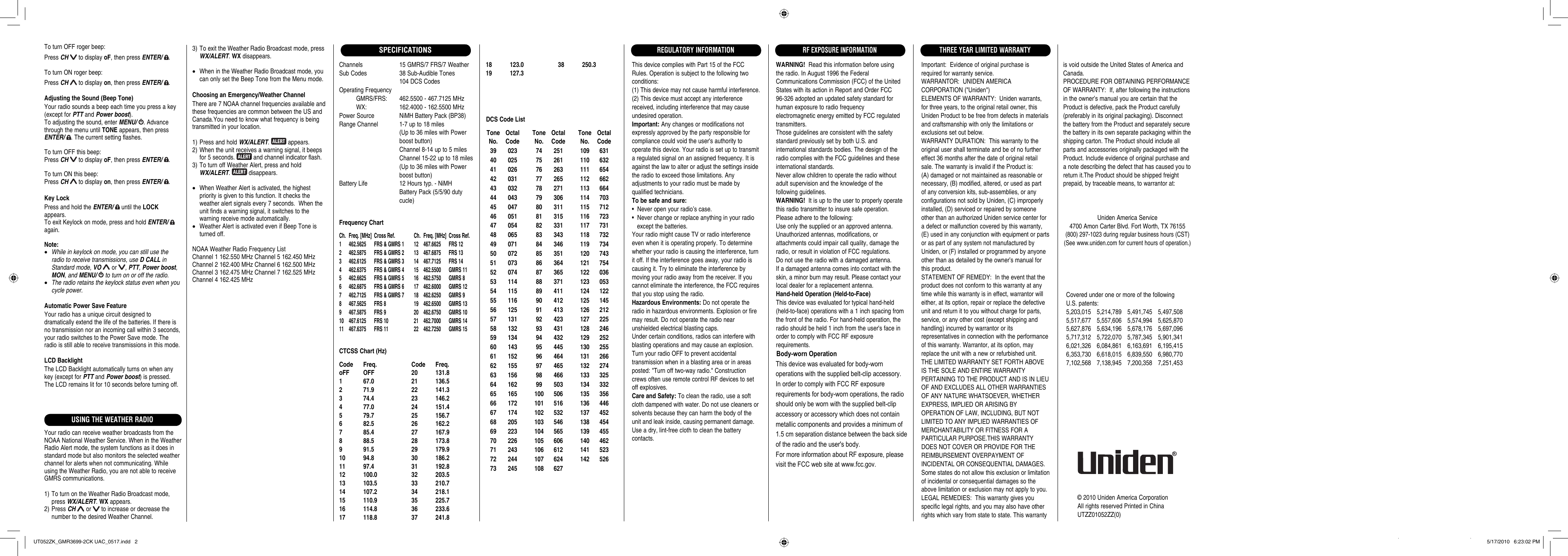 Channels 15 GMRS/7 FRS/7 WeatherSub Codes  38 Sub-Audible Tones  104 DCS CodesOperating Frequency           GMRS/FRS:  462.5500 - 467.7125 MHz          WX:  162.4000 - 162.5500 MHzPower Source  NiMH Battery Pack (BP38)Range Channel  1-7 up to 18 miles  (Up to 36 miles with Power boost button)  Channel 8-14 up to 5 miles  Channel 15-22 up to 18 miles  (Up to 36 miles with Power boost button)Battery Life  12 Hours typ. - NiMH  Battery Pack (5/5/90 duty  cucle)Frequency ChartCh.  Freq. [MHz]  Cross Ref.  Ch.  Freq. [MHz]  Cross Ref.1  462.5625  FRS &amp; GMRS 1  12  467.6625  FRS 122  462.5875  FRS &amp; GMRS 2  13  467.6875  FRS 133  462.6125  FRS &amp; GMRS 3  14  467.7125  FRS 144  462.6375  FRS &amp; GMRS 4  15   462.5500  GMRS 115  462.6625  FRS &amp; GMRS 5  16   462.5750  GMRS 86  462.6875  FRS &amp; GMRS 6  17   462.6000  GMRS 127  462.7125  FRS &amp; GMRS 7  18   462.6250  GMRS 98  467.5625  FRS 8  19   462.6500  GMRS 139  467.5875  FRS 9  20   462.6750  GMRS 1010 467.6125 FRS 10  21  462.7000 GMRS 1411 467.6375 FRS 11  22  462.7250 GMRS 15CTCSS Chart (Hz)Code Freq.  Code Freq.oFF OFF  20  131.81 67.0  21 136.52 71.9  22 141.33 74.4  23 146.24 77.0  24 151.45 79.7  25 156.76 82.5  26 162.27 85.4  27 167.98 88.5  28 173.89 91.5  29 179.910 94.8  30 186.211 97.4  31 192.812 100.0  32 203.513 103.5  33 210.714 107.2  34 218.115 110.9  35 225.716 114.8  36 233.617 118.8  37 241.8© 2010 Uniden America CorporationAll rights reserved Printed in ChinaUTZZ01052ZZ(0)SPECIFICATIONS18 123.0  38 250.319 127.3 Tone  Octal No.  Code 39  023 40  025 41  026 42  031 43  032 44  043 45  047 46  051 47  054 48  065 49  071 50  072 51  073 52  074 53  114 54  115 55  116 56  125 57  131 58  132 59  134 60  143 61  152 62  155 63  156 64  162 65  165 66  172 67  174 68  205 69  223 70  226 71  243 72  244 73  245 Tone  Octal No.  Code 74  251 75  261 76  263 77  265 78  271 79  306 80  311 81  315 82  331 83  343 84  346 85  351 86  364 87  365 88  371 89  411 90  412 91  413 92  423 93  431 94  432 95  445 96  464 97  465 98  466 99  503 100  506 101  516 102  532 103  546 104  565 105  606 106  612 107  624 108  627 Tone  Octal No.  Code 109  631 110  632 111  654 112  662 113  664 114  703 115  712 116  723 117  731 118  732 119  734 120  743 121  754 122  036 123  053 124  122 125  145 126  212 127  225 128  246 129  252 130  255 131  266 132  274 133  325 134  332 135  356 136  446 137  452 138  454 139  455 140  462 141  523 142  526DCS Code ListThis device complies with Part 15 of the FCC Rules. Operation is subject to the following two conditions:(1) This device may not cause harmful interference.(2) This device must accept any interference received, including interference that may cause undesired operation.Important: Any changes or modifications not expressly approved by the party responsible for compliance could void the user&apos;s authority to operate this device. Your radio is set up to transmit a regulated signal on an assigned frequency. It is against the law to alter or adjust the settings inside the radio to exceed those limitations. Any adjustments to your radio must be made by qualified technicians.To be safe and sure:•  Never open your radio’s case.•  Never change or replace anything in your radio    except the batteries.Your radio might cause TV or radio interference even when it is operating properly. To determine whether your radio is causing the interference, turn it off. If the interference goes away, your radio is causing it. Try to eliminate the interference by moving your radio away from the receiver. If you cannot eliminate the interference, the FCC requires that you stop using the radio.Hazardous Environments: Do not operate the radio in hazardous environments. Explosion or fire may result. Do not operate the radio near unshielded electrical blasting caps.Under certain conditions, radios can interfere with blasting operations and may cause an explosion. Turn your radio OFF to prevent accidental transmission when in a blasting area or in areas posted: &quot;Turn off two-way radio.&quot; Construction crews often use remote control RF devices to set off explosives.Care and Safety: To clean the radio, use a soft cloth dampened with water. Do not use cleaners or solvents because they can harm the body of the unit and leak inside, causing permanent damage. Use a dry, lint-free cloth to clean the battery contacts. Important:  Evidence of original purchase is required for warranty service.WARRANTOR:  UNIDEN AMERICA CORPORATION (&quot;Uniden&quot;)ELEMENTS OF WARRANTY:  Uniden warrants, for three years, to the original retail owner, this Uniden Product to be free from defects in materials and craftsmanship with only the limitations or exclusions set out below.WARRANTY DURATION:  This warranty to the original user shall terminate and be of no further effect 36 months after the date of original retail sale. The warranty is invalid if the Product is: (A) damaged or not maintained as reasonable or necessary, (B) modified, altered, or used as part of any conversion kits, sub-assemblies, or any configurations not sold by Uniden, (C) improperly installed, (D) serviced or repaired by someone other than an authorized Uniden service center for a defect or malfunction covered by this warranty, (E) used in any conjunction with equipment or parts or as part of any system not manufactured by Uniden, or (F) installed or programmed by anyone other than as detailed by the owner’s manual for this product.STATEMENT OF REMEDY:  In the event that the product does not conform to this warranty at any time while this warranty is in effect, warrantor will either, at its option, repair or replace the defective unit and return it to you without charge for parts, service, or any other cost (except shipping and handling) incurred by warrantor or its representatives in connection with the performance of this warranty. Warrantor, at its option, may replace the unit with a new or refurbished unit. THE LIMITED WARRANTY SET FORTH ABOVE IS THE SOLE AND ENTIRE WARRANTY PERTAINING TO THE PRODUCT AND IS IN LIEU OF AND EXCLUDES ALL OTHER WARRANTIES OF ANY NATURE WHATSOEVER, WHETHER EXPRESS, IMPLIED OR ARISING BY OPERATION OF LAW, INCLUDING, BUT NOT LIMITED TO ANY IMPLIED WARRANTIES OF MERCHANTABILITY OR FITNESS FOR A PARTICULAR PURPOSE.THIS WARRANTY DOES NOT COVER OR PROVIDE FOR THE REIMBURSEMENT OVERPAYMENT OF INCIDENTAL OR CONSEQUENTIAL DAMAGES. Some states do not allow this exclusion or limitation of incidental or consequential damages so the above limitation or exclusion may not apply to you.LEGAL REMEDIES:  This warranty gives you specific legal rights, and you may also have other rights which vary from state to state. This warranty is void outside the United States of America and Canada.PROCEDURE FOR OBTAINING PERFORMANCE OF WARRANTY:  If, after following the instructions in the owner’s manual you are certain that the Product is defective, pack the Product carefully (preferably in its original packaging). Disconnect the battery from the Product and separately secure the battery in its own separate packaging within the shipping carton. The Product should include all parts and accessories originally packaged with the Product. Include evidence of original purchase and a note describing the defect that has caused you to return it.The Product should be shipped freight prepaid, by traceable means, to warrantor at:THREE YEAR LIMITED WARRANTYREGULATORY INFORMATIONWARNING!  Read this information before using the radio. In August 1996 the Federal Communications Commission (FCC) of the United States with its action in Report and Order FCC 96-326 adopted an updated safety standard for human exposure to radio frequency electromagnetic energy emitted by FCC regulated transmitters.Those guidelines are consistent with the safety standard previously set by both U.S. and international standards bodies. The design of the radio complies with the FCC guidelines and these international standards.Never allow children to operate the radio without adult supervision and the knowledge of the following guidelines.WARNING!  It is up to the user to properly operate this radio transmitter to insure safe operation. Please adhere to the following:Use only the supplied or an approved antenna. Unauthorized antennas, modifications, or attachments could impair call quality, damage the radio, or result in violation of FCC regulations.Do not use the radio with a damaged antenna. If a damaged antenna comes into contact with the skin, a minor burn may result. Please contact your local dealer for a replacement antenna.Hand-held Operation (Held-to-Face)This device was evaluated for typical hand-held(held-to-face) operations with a 1 inch spacing fromthe front of the radio. For hand-held operation, theradio should be held 1 inch from the user&apos;s face inorder to comply with FCC RF exposure requirements.RF EXPOSURE INFORMATIONCovered under one or more of the following U.S. patents:5,203,015 5,214,789 5,491,745 5,497,508 5,517,677 5,557,606 5,574,994 5,625,870 5,627,876 5,634,196 5,678,176 5,697,096 5,717,312 5,722,070 5,787,345 5,901,341 6,021,326 6,084,861 6,163,691 6,195,415 6,353,730 6,618,015 6,839,550 6,980,770 7,102,568 7,138,945 7,200,358 7,251,453Uniden America Service4700 Amon Carter Blvd. Fort Worth, TX 76155(800) 297-1023 during regular business hours (CST)(See www.uniden.com for current hours of operation.)USING THE WEATHER RADIO3) To exit the Weather Radio Broadcast mode, press WX/ALERT. WX disappears.•  When in the Weather Radio Broadcast mode, you can only set the Beep Tone from the Menu mode.Choosing an Emergency/Weather ChannelThere are 7 NOAA channel frequencies available and these frequencies are common between the US and Canada.You need to know what frequency is being transmitted in your location.1) Press and hold WX/ALERT.   appears.2) When the unit receives a warning signal, it beeps for 5 seconds.   and channel indicator flash.3) To turn off Weather Alert, press and hold WX/ALERT.   disappears.•  When Weather Alert is activated, the highest priority is given to this function. It checks the weather alert signals every 7 seconds.  When the unit finds a warning signal, it switches to the warning receive mode automatically.•  Weather Alert is activated even if Beep Tone is turned off.NOAA Weather Radio Frequency ListChannel 1 162.550 MHz Channel 5 162.450 MHzChannel 2 162.400 MHz Channel 6 162.500 MHzChannel 3 162.475 MHz Channel 7 162.525 MHzChannel 4 162.425 MHzTo turn OFF roger beep:Press CH  to display oF, then press ENTER/  .To turn ON roger beep:Press CH  to display on, then press ENTER/  .Adjusting the Sound (Beep Tone)Your radio sounds a beep each time you press a key (except for PTT and Power boost).To adjusting the sound, enter MENU/  . Advance through the menu until TONE appears, then press ENTER/  . The current setting flashes.To turn OFF this beep:Press CH  to display oF, then press ENTER/  .To turn ON this beep:Press CH  to display on, then press ENTER/  .Key LockPress and hold the ENTER/   until the LOCK appears. To exit Keylock on mode, press and hold ENTER/   again.Note:• While in keylock on mode, you can still use the radio to receive transmissions, use D CALL in Standard mode, VO  or  , PTT, Power boost, MON, and MENU/   to turn on or off the radio.• The radio retains the keylock status even when you cycle power. Automatic Power Save FeatureYour radio has a unique circuit designed to dramatically extend the life of the batteries. If there is no transmission nor an incoming call within 3 seconds, your radio switches to the Power Save mode. The radio is still able to receive transmissions in this mode.LCD BacklightThe LCD Backlight automatically turns on when any key (except for PTT and Power boost) is pressed. The LCD remains lit for 10 seconds before turning off.Your radio can receive weather broadcasts from the NOAA National Weather Service. When in the Weather Radio Alert mode, the system functions as it does in standard mode but also monitors the selected weather channel for alerts when not communicating. While using the Weather Radio, you are not able to receive GMRS communications.1) To turn on the Weather Radio Broadcast mode, press WX/ALERT. WX appears.2) Press CH  or   to increase or decrease the number to the desired Weather Channel.UT052ZK_GMR3699-2CK UAC_0517.indd   2UT052ZK_GMR3699-2CK UAC_0517.indd   2 5/17/2010   6:23:02 PM5/17/2010   6:23:02 PMThis device was evaluated for body-worn operations with the supplied belt-clip accessory.  In order to comply with FCC RF exposure requirements for body-worn operations, the radio should only be worn with the supplied belt-clip accessory or accessory which does not contain metallic components and provides a minimum of 1.5 cm separation distance between the back side of the radio and the user&apos;s body.For more information about RF exposure, please visit the FCC web site at www.fcc.gov.Body-worn Operation