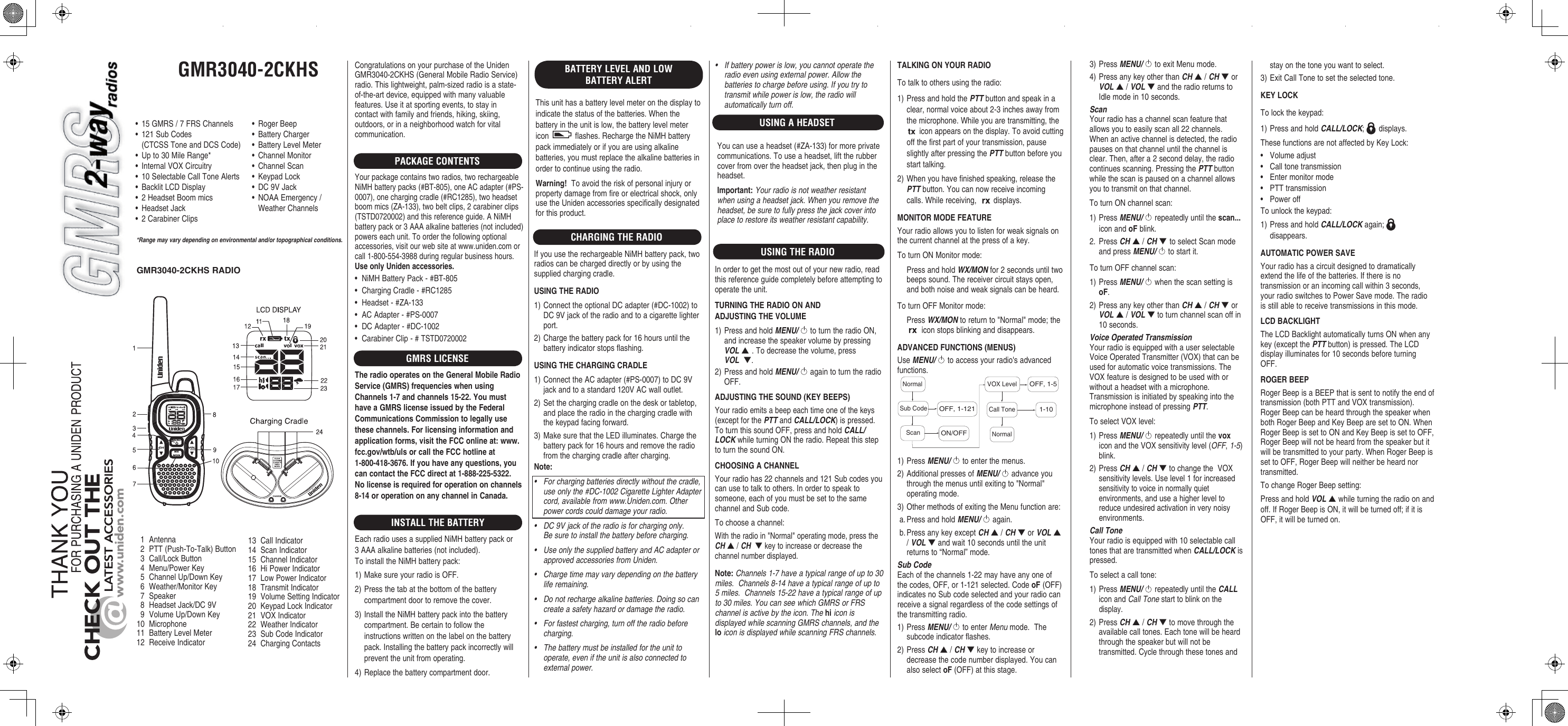 GMR3040-2CKHSCHARGE*Range may vary depending on environmental and/or topographical conditions.• 15GMRS/7FRSChannels• 121SubCodes (CTCSSToneandDCSCode)• Upto30MileRange*• InternalVOXCircuitry• 10SelectableCallToneAlerts• BacklitLCDDisplay• 2HeadsetBoommics• HeadsetJack• 2CarabinerClips1 Antenna2 PTT(Push-To-Talk)Button3 Call/LockButton4 Menu/PowerKey5 ChannelUp/DownKey6 Weather/MonitorKey7 Speaker8 HeadsetJack/DC9V9 VolumeUp/DownKey10 Microphone11 BatteryLevelMeter12 ReceiveIndicator13 CallIndicator14 ScanIndicator15 ChannelIndicator16 HiPowerIndicator17 LowPowerIndicator18 TransmitIndicator19 VolumeSettingIndicator20 KeypadLockIndicator21 VOXIndicator22 WeatherIndicator23 SubCodeIndicator24 ChargingContactsCongratulationsonyourpurchaseoftheUnidenGMR3040-2CKHS(GeneralMobileRadioService)radio.Thislightweight,palm-sizedradioisastate-of-the-artdevice,equippedwithmanyvaluablefeatures.Useitatsportingevents,tostayincontactwithfamilyandfriends,hiking,skiing,outdoors,orinaneighborhoodwatchforvitalcommunication.PACKAGE CONTENTSYourpackagecontainstworadios,tworechargeableNiMHbatterypacks(#BT-805),oneACadapter(#PS-0007),onechargingcradle(#RC1285),twoheadsetboommics(ZA-133),twobeltclips,2carabinerclips(TSTD0720002)andthisreferenceguide.ANiMHbatterypackor3AAAalkalinebatteries(notincluded)powerseachunit.Toorderthefollowingoptionalaccessories,visitourwebsiteatwww.uniden.comorcall1-800-554-3988duringregularbusinesshours.•NiMHBatteryPack-#BT-805•ChargingCradle-#RC1285•Headset-#ZA-133•ACAdapter-#PS-0007•DCAdapter-#DC-1002•CarabinerClip-#TSTD0720002GMRS LICENSEINSTALL THE BATTERYEachradiousesasuppliedNiMHbatterypackor3AAAalkalinebatteries(notincluded).ToinstalltheNiMHbatterypack:1)MakesureyourradioisOFF.2)Pressthetabatthebottomofthebatterycompartmentdoortoremovethecover.3)InstalltheNiMHbatterypackintothebatterycompartment.Becertaintofollowtheinstructionswrittenonthelabelonthebatterypack.Installingthebatterypackincorrectlywillpreventtheunitfromoperating.4)Replacethebatterycompartmentdoor.USING THE RADIO• RogerBeep• BatteryCharger• BatteryLevelMeter• ChannelMonitor• ChannelScan• KeypadLock• DC9VJack• NOAAEmergency/ WeatherChannelsBATTERY LEVEL AND LOW BATTERY ALERTThisunithasabatterylevelmeteronthedisplaytoindicatethestatusofthebatteries.Whenthebatteryintheunitislow,thebatterylevelmetericon flashes.RechargetheNiMHbatterypackimmediatelyorifyouareusingalkalinebatteries,youmustreplacethealkalinebatteriesinordertocontinueusingtheradio.Toavoidtheriskofpersonalinjuryorpropertydamagefromfireorelectricalshock,onlyusetheUnidenaccessoriesspecificallydesignatedforthisproduct.GMR3040-2CKHS RADIOCHARGING THE RADIOIfyouusetherechargeableNiMHbatterypack,tworadioscanbechargeddirectlyorbyusingthesuppliedchargingcradle.1)ConnecttheoptionalDCadapter(#DC-1002)toDC9Vjackoftheradioandtoacigarettelighterport.2)Chargethebatterypackfor16hoursuntilthebatteryindicatorstopsflashing.1)ConnecttheACadapter(#PS-0007)toDC9Vjackandtoastandard120VACwalloutlet.2)Setthechargingcradleonthedeskortabletop,andplacetheradiointhechargingcradlewiththekeypadfacingforward.3)MakesurethattheLEDilluminates.Chargethebatterypackfor16hoursandremovetheradiofromthechargingcradleaftercharging.• Forchargingbatteriesdirectlywithoutthecradle,useonlythe#DC-1002CigaretteLighterAdaptercord,availablefromwww.Uniden.com.Otherpowercordscoulddamageyourradio.• DC9Vjackoftheradioisforchargingonly.Besuretoinstallthebatterybeforecharging.• UseonlythesuppliedbatteryandACadapterorapprovedaccessoriesfromUniden.• Chargetimemayvarydependingonthebatteryliferemaining.• Donotrechargealkalinebatteries.Doingsocancreateasafetyhazardordamagetheradio.• Forfastestcharging,turnofftheradiobeforecharging.• Thebatterymustbeinstalledfortheunittooperate,eveniftheunitisalsoconnectedtoexternalpower.Inordertogetthemostoutofyournewradio,readthisreferenceguidecompletelybeforeattemptingtooperatetheunit.1)PressandholdMENU/toturntheradioON,andincreasethespeakervolumebypressingVOL▲ .Todecreasethevolume,pressVOL  ▼.2)PressandholdMENU/againtoturntheradioOFF.Yourradioemitsabeepeachtimeoneofthekeys(exceptforthePTTandCALL/LOCK)ispressed.ToturnthissoundOFF,pressandholdCALL/LOCKwhileturningONtheradio.RepeatthissteptoturnthesoundON.Yourradiohas22channelsand121Subcodesyoucanusetotalktoothers.Inordertospeaktosomeone,eachofyoumustbesettothesamechannelandSubcode.Tochooseachannel:Withtheradioin&quot;Normal&quot;operatingmode,presstheCH▲/CH  ▼keytoincreaseordecreasethechannelnumberdisplayed.Channels1-7haveatypicalrangeofupto30miles.Channels8-14haveatypicalrangeofupto5miles.Channels15-22haveatypicalrangeofupto30miles.YoucanseewhichGMRSorFRSchannelisactivebytheicon.TheiconisdisplayedwhilescanningGMRSchannels,andtheiconisdisplayedwhilescanningFRSchannels.Totalktoothersusingtheradio:1)PressandholdthePTTbuttonandspeakinaclear,normalvoiceabout2-3inchesawayfromthemicrophone.Whileyouaretransmitting,theiconappearsonthedisplay.Toavoidcuttingoffthefirstpartofyourtransmission,pauseslightlyafterpressingthePTTbuttonbeforeyoustarttalking.2)Whenyouhavefinishedspeaking,releasethePTTbutton.Youcannowreceiveincomingcalls.Whilereceiving, displays.Yourradioallowsyoutolistenforweaksignalsonthecurrentchannelatthepressofakey.ToturnONMonitormode: PressandholdWX/MONfor2secondsuntiltwobeepssound.Thereceivercircuitstaysopen,andbothnoiseandweaksignalscanbeheard.ToturnOFFMonitormode: PressWX/MONtoreturnto&quot;Normal&quot;mode;theiconstopsblinkinganddisappears.UseMENU/toaccessyourradio&apos;sadvancedfunctions.NormalNormalVOX LevelCall Tone1-10OFF, 1-5Sub CodeScanOFF, 1-121ON/OFF1)PressMENU/ toenterthemenus.2)AdditionalpressesofMENU/advanceyouthroughthemenusuntilexitingto&quot;Normal&quot;operatingmode.3)OthermethodsofexitingtheMenufunctionare:a.PressandholdMENU/again.b.PressanykeyexceptCH▲/CH▼orVOL▲/VOL▼andwait10secondsuntiltheunitreturnsto“Normal”mode.Sub CodeEachofthechannels1-22mayhaveanyoneofthecodes,OFF,or1-121selected.Code(OFF)indicatesnoSubcodeselectedandyourradiocanreceiveasignalregardlessofthecodesettingsofthetransmittingradio.1)PressMENU/toenterMenumode.Thesubcodeindicatorflashes.2)PressCH▲/CH▼keytoincreaseordecreasethecodenumberdisplayed.Youcanalsoselect(OFF)atthisstage.stayonthetoneyouwanttoselect.3)ExitCallTonetosettheselectedtone.Tolockthekeypad:1)PressandholdCALL/LOCK; displays.ThesefunctionsarenotaffectedbyKeyLock:• Volumeadjust• Calltonetransmission• Entermonitormode• PTTtransmission• PoweroffTounlockthekeypad:1)PressandholdCALL/LOCKagain; disappears.Yourradiohasacircuitdesignedtodramaticallyextendthelifeofthebatteries.Ifthereisnotransmissionoranincomingcallwithin3seconds,yourradioswitchestoPowerSavemode.Theradioisstillabletoreceivetransmissionsinthismode.TheLCDBacklightautomaticallyturnsONwhenanykey(exceptthePTTbutton)ispressed.TheLCDdisplayilluminatesfor10secondsbeforeturningOFF.RogerBeepisaBEEPthatissenttonotifytheendoftransmission(bothPTTandVOXtransmission).RogerBeepcanbeheardthroughthespeakerwhenbothRogerBeepandKeyBeeparesettoON.WhenRogerBeepissettoONandKeyBeepissettoOFF,RogerBeepwillnotbeheardfromthespeakerbutitwillbetransmittedtoyourparty.WhenRogerBeepissettoOFF,RogerBeepwillneitherbeheardnortransmitted.TochangeRogerBeepsetting:PressandholdVOL▲whileturningtheradioonandoff.IfRogerBeepisON,itwillbeturnedoff;ifitisOFF,itwillbeturnedon.• Ifbatterypowerislow,youcannotoperatetheradioevenusingexternalpower.Allowthebatteriestochargebeforeusing.Ifyoutrytotransmitwhilepowerislow,theradiowillautomaticallyturnoff.3)PressMENU/ toexitMenumode.4)PressanykeyotherthanCH▲/CH▼orVOL▲/VOL▼andtheradioreturnstoIdlemodein10seconds.ScanYourradiohasachannelscanfeaturethatallowsyoutoeasilyscanall22channels.Whenanactivechannelisdetected,theradiopausesonthatchanneluntilthechannelisclear.Then,aftera2seconddelay,theradiocontinuesscanning.PressingthePTTbuttonwhilethescanispausedonachannelallowsyoutotransmitonthatchannel.ToturnONchannelscan:1)PressMENU/repeatedlyuntiltheiconandblink.2. PressCH▲/CH▼ toselectScanmodeandpressMENU/tostartit.ToturnOFFchannelscan:1)PressMENU/whenthescansettingis.2)PressanykeyotherthanCH▲/CH▼orVOL▲/VOL▼toturnchannelscanoffin10seconds.Voice Operated TransmissionYourradioisequippedwithauserselectableVoiceOperatedTransmitter(VOX)thatcanbeusedforautomaticvoicetransmissions.TheVOXfeatureisdesignedtobeusedwithorwithoutaheadsetwithamicrophone.TransmissionisinitiatedbyspeakingintothemicrophoneinsteadofpressingPTT.ToselectVOXlevel:1)PressMENU/repeatedlyuntiltheiconandtheVOXsensitivitylevel(OFF,1-5)blink.2)PressCH▲/CH▼tochangetheVOXsensitivitylevels.Uselevel1forincreasedsensitivitytovoiceinnormallyquietenvironments,anduseahigherleveltoreduceundesiredactivationinverynoisyenvironments.Call ToneYourradioisequippedwith10selectablecalltonesthataretransmittedwhenCALL/LOCKispressed.Toselectacalltone:1)PressMENU/repeatedlyuntiltheCALLiconandCallTonestarttoblinkonthedisplay.2)PressCH▲/CH▼tomovethroughtheavailablecalltones.Eachtonewillbeheardthroughthespeakerbutwillnotbetransmitted.CyclethroughthesetonesandUSING A HEADSETYoucanuseaheadset(#ZA-133)formoreprivatecommunications.Touseaheadset,lifttherubbercoverfromovertheheadsetjack,thenplugintheheadset.Yourradioisnotweatherresistantwhenusingaheadsetjack.Whenyouremovetheheadset,besuretofullypressthejackcoverintoplacetorestoreitsweatherresistantcapability.