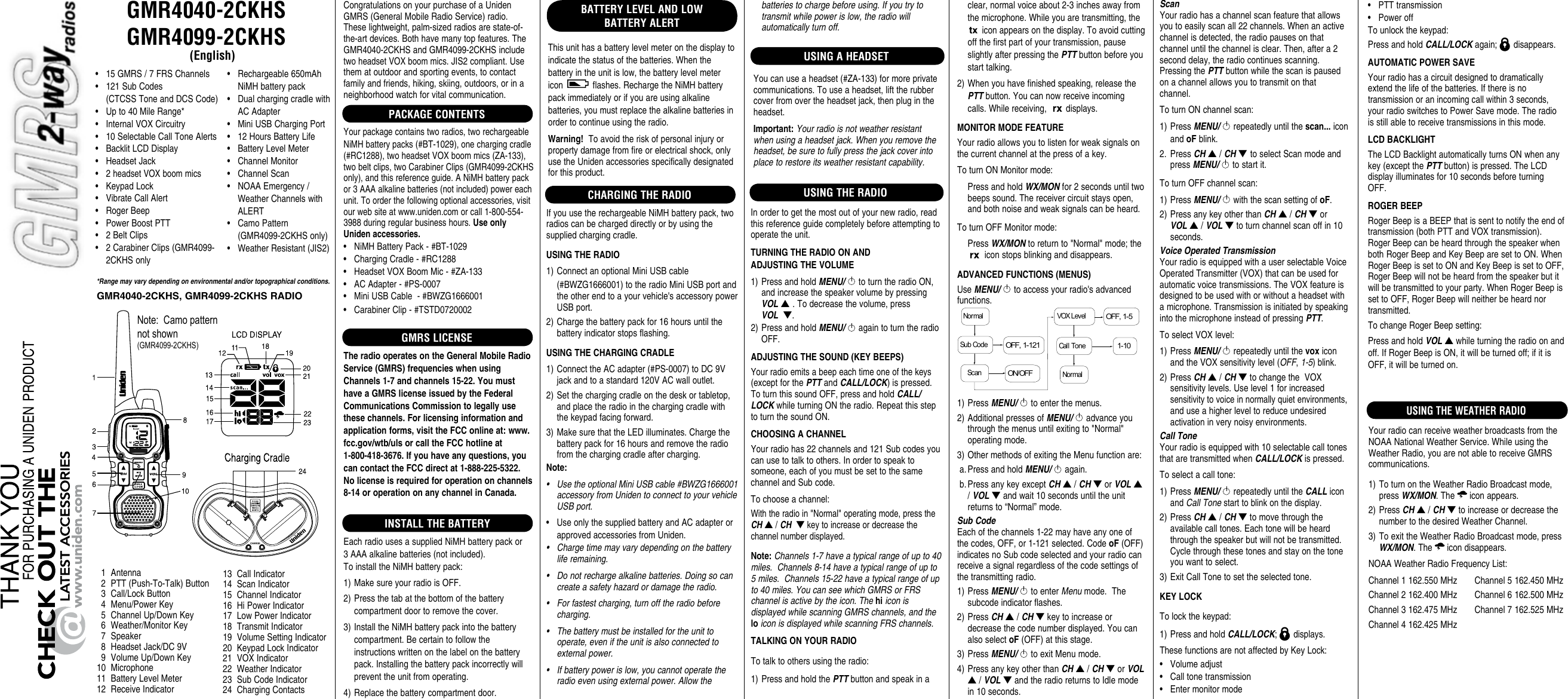 GMR4040-2CKHS GMR4099-2CKHS(English)CHARGENote:  Camo pattern not shown (GMR4099-2CKHS)*Range may vary depending on environmental and/or topographical conditions.• 15GMRS/7FRSChannels• 121SubCodes(CTCSSToneandDCSCode)• Upto40MileRange*• InternalVOXCircuitry• 10SelectableCallToneAlerts• BacklitLCDDisplay• HeadsetJack• 2headsetVOXboommics• KeypadLock• VibrateCallAlert• RogerBeep• PowerBoostPTT• 2BeltClips• 2CarabinerClips(GMR4099-2CKHSonly1 Antenna2 PTT(Push-To-Talk)Button3 Call/LockButton4 Menu/PowerKey5 ChannelUp/DownKey6 Weather/MonitorKey7 Speaker8 HeadsetJack/DC9V9 VolumeUp/DownKey10 Microphone11 BatteryLevelMeter12 ReceiveIndicator13 CallIndicator14 ScanIndicator15 ChannelIndicator16 HiPowerIndicator17 LowPowerIndicator18 TransmitIndicator19 VolumeSettingIndicator20 KeypadLockIndicator21 VOXIndicator22 WeatherIndicator23 SubCodeIndicator24 ChargingContactsCongratulationsonyourpurchaseofaUnidenGMRS(GeneralMobileRadioService)radio.Theselightweight,palm-sizedradiosarestate-of-the-artdevices.Bothhavemanytopfeatures.TheGMR4040-2CKHSandGMR4099-2CKHSincludetwoheadsetVOXboommics.JIS2compliant.Usethematoutdoorandsportingevents,tocontactfamilyandfriends,hiking,skiing,outdoors,orinaneighborhoodwatchforvitalcommunication.PACKAGE CONTENTSYourpackagecontainstworadios,tworechargeableNiMHbatterypacks(#BT-1029),onechargingcradle(#RC1288),twoheadsetVOXboommics(ZA-133),twobeltclips,twoCarabinerClips(GMR4099-2CKHSonly),andthisreferenceguide.ANiMHbatterypackor3AAAalkalinebatteries(notincluded)powereachunit.Toorderthefollowingoptionalaccessories,visitourwebsiteatwww.uniden.comorcall1-800-554-3988duringregularbusinesshours.Use only Uniden accessories.• NiMHBatteryPack-#BT-1029• ChargingCradle-#RC1288• HeadsetVOXBoomMic-#ZA-133• ACAdapter-#PS-0007• MiniUSBCable-#BWZG1666001• CarabinerClip-#TSTD0720002GMRS LICENSEThe radio operates on the General Mobile Radio Service (GMRS) frequencies when using Channels 1-7 and channels 15-22. You must have a GMRS license issued by the Federal Communications Commission to legally use these channels. For licensing information and application forms, visit the FCC online at: www.fcc.gov/wtb/uls or call the FCC hotline at  1-800-418-3676. If you have any questions, you can contact the FCC direct at 1-888-225-5322.  No license is required for operation on channels 8-14 or operation on any channel in Canada.INSTALL THE BATTERYEachradiousesasuppliedNiMHbatterypackor3AAAalkalinebatteries(notincluded).ToinstalltheNiMHbatterypack:1)MakesureyourradioisOFF.2)Pressthetabatthebottomofthebatterycompartmentdoortoremovethecover.3)InstalltheNiMHbatterypackintothebatterycompartment.Becertaintofollowtheinstructionswrittenonthelabelonthebatterypack.Installingthebatterypackincorrectlywillpreventtheunitfromoperating.4)Replacethebatterycompartmentdoor.USING THE RADIO• Rechargeable650mAhNiMHbatterypack• DualchargingcradlewithACAdapter• MiniUSBChargingPort• 12HoursBatteryLife• BatteryLevelMeter• ChannelMonitor• ChannelScan• NOAAEmergency/WeatherChannelswithALERT• CamoPattern(GMR4099-2CKHSonly)• WeatherResistant(JIS2)BATTERY LEVEL AND LOW BATTERY ALERTThisunithasabatterylevelmeteronthedisplaytoindicatethestatusofthebatteries.Whenthebatteryintheunitislow,thebatterylevelmetericon flashes.RechargetheNiMHbatterypackimmediatelyorifyouareusingalkalinebatteries,youmustreplacethealkalinebatteriesinordertocontinueusingtheradio.Warning!Toavoidtheriskofpersonalinjuryorpropertydamagefromfireorelectricalshock,onlyusetheUnidenaccessoriesspecificallydesignatedforthisproduct.GMR4040-2CKHS, GMR4099-2CKHS RADIOCHARGING THE RADIOIfyouusetherechargeableNiMHbatterypack,tworadioscanbechargeddirectlyorbyusingthesuppliedchargingcradle.USING THE RADIO1)ConnectanoptionalMiniUSBcable(#BWZG1666001)totheradioMiniUSBportandtheotherendtoayourvehicle&apos;saccessorypowerUSBport.2)Chargethebatterypackfor16hoursuntilthebatteryindicatorstopsflashing.USING THE CHARGING CRADLE1)ConnecttheACadapter(#PS-0007)toDC9Vjackandtoastandard120VACwalloutlet.2)Setthechargingcradleonthedeskortabletop,andplacetheradiointhechargingcradlewiththekeypadfacingforward.3)MakesurethattheLEDilluminates.Chargethebatterypackfor16hoursandremovetheradiofromthechargingcradleaftercharging.Note:• UsetheoptionalMiniUSBcable#BWZG1666001accessoryfromUnidentoconnecttoyourvehicleUSBport.• UseonlythesuppliedbatteryandACadapterorapprovedaccessoriesfromUniden.• Chargetimemayvarydependingonthebatteryliferemaining.• Donotrechargealkalinebatteries.Doingsocancreateasafetyhazardordamagetheradio.• Forfastestcharging,turnofftheradiobeforecharging.• Thebatterymustbeinstalledfortheunittooperate,eveniftheunitisalsoconnectedtoexternalpower.• Ifbatterypowerislow,youcannotoperatetheradioevenusingexternalpower.AllowtheInordertogetthemostoutofyournewradio,readthisreferenceguidecompletelybeforeattemptingtooperatetheunit.TURNING THE RADIO ON AND  ADJUSTING THE VOLUME1)PressandholdMENU/toturntheradioON,andincreasethespeakervolumebypressingVOL▲ .Todecreasethevolume,pressVOL  ▼.2)PressandholdMENU/againtoturntheradioOFF.ADJUSTING THE SOUND (KEY BEEPS)Yourradioemitsabeepeachtimeoneofthekeys(exceptforthePTTandCALL/LOCK)ispressed.ToturnthissoundOFF,pressandholdCALL/LOCKwhileturningONtheradio.RepeatthissteptoturnthesoundON.CHOOSING A CHANNELYourradiohas22channelsand121Subcodesyoucanusetotalktoothers.Inordertospeaktosomeone,eachofyoumustbesettothesamechannelandSubcode.Tochooseachannel:Withtheradioin&quot;Normal&quot;operatingmode,presstheCH▲/CH  ▼keytoincreaseordecreasethechannelnumberdisplayed.Note:Channels1-7haveatypicalrangeofupto40miles.Channels8-14haveatypicalrangeofupto5miles.Channels15-22haveatypicalrangeofupto40miles.YoucanseewhichGMRSorFRSchannelisactivebytheicon.ThehiiconisdisplayedwhilescanningGMRSchannels,andtheloiconisdisplayedwhilescanningFRSchannels.TALKING ON YOUR RADIOTotalktoothersusingtheradio:1)PressandholdthePTTbuttonandspeakinaclear,normalvoiceabout2-3inchesawayfromthemicrophone.Whileyouaretransmitting,theiconappearsonthedisplay.Toavoidcuttingoffthefirstpartofyourtransmission,pauseslightlyafterpressingthePTTbuttonbeforeyoustarttalking.2)Whenyouhavefinishedspeaking,releasethePTTbutton.Youcannowreceiveincomingcalls.Whilereceiving, displays.MONITOR MODE FEATUREYourradioallowsyoutolistenforweaksignalsonthecurrentchannelatthepressofakey.ToturnONMonitormode: PressandholdWX/MONfor2secondsuntiltwobeepssound.Thereceivercircuitstaysopen,andbothnoiseandweaksignalscanbeheard.ToturnOFFMonitormode: PressWX/MONtoreturnto&quot;Normal&quot;mode;theiconstopsblinkinganddisappears.ADVANCED FUNCTIONS (MENUS)UseMENU/toaccessyourradio&apos;sadvancedfunctions.NormalNormalVOX LevelCall Tone1-10OFF, 1-5Sub CodeScanOFF, 1-121ON/OFF1)PressMENU/ toenterthemenus.2)AdditionalpressesofMENU/advanceyouthroughthemenusuntilexitingto&quot;Normal&quot;operatingmode.3)OthermethodsofexitingtheMenufunctionare:a.PressandholdMENU/again.b.PressanykeyexceptCH▲/CH▼orVOL▲/VOL▼andwait10secondsuntiltheunitreturnsto“Normal”mode.Sub CodeEachofthechannels1-22mayhaveanyoneofthecodes,OFF,or1-121selected.CodeoF(OFF)indicatesnoSubcodeselectedandyourradiocanreceiveasignalregardlessofthecodesettingsofthetransmittingradio.1)PressMENU/toenterMenumode.Thesubcodeindicatorflashes.2)PressCH▲/CH▼keytoincreaseordecreasethecodenumberdisplayed.YoucanalsoselectoF(OFF)atthisstage.3)PressMENU/toexitMenumode.4)PressanykeyotherthanCH▲/CH▼orVOL▲/VOL▼andtheradioreturnstoIdlemodein10seconds.• PTTtransmission• PoweroffTounlockthekeypad:PressandholdCALL/LOCKagain; disappears.AUTOMATIC POWER SAVEYourradiohasacircuitdesignedtodramaticallyextendthelifeofthebatteries.Ifthereisnotransmissionoranincomingcallwithin3seconds,yourradioswitchestoPowerSavemode.Theradioisstillabletoreceivetransmissionsinthismode.LCD BACKLIGHTTheLCDBacklightautomaticallyturnsONwhenanykey(exceptthePTTbutton)ispressed.TheLCDdisplayilluminatesfor10secondsbeforeturningOFF.ROGER BEEPRogerBeepisaBEEPthatissenttonotifytheendoftransmission(bothPTTandVOXtransmission).RogerBeepcanbeheardthroughthespeakerwhenbothRogerBeepandKeyBeeparesettoON.WhenRogerBeepissettoONandKeyBeepissettoOFF,RogerBeepwillnotbeheardfromthespeakerbutitwillbetransmittedtoyourparty.WhenRogerBeepissettoOFF,RogerBeepwillneitherbeheardnortransmitted.TochangeRogerBeepsetting:PressandholdVOL▲whileturningtheradioonandoff.IfRogerBeepisON,itwillbeturnedoff;ifitisOFF,itwillbeturnedon.batteriestochargebeforeusing.Ifyoutrytotransmitwhilepowerislow,theradiowillautomaticallyturnoff.ScanYourradiohasachannelscanfeaturethatallowsyoutoeasilyscanall22channels.Whenanactivechannelisdetected,theradiopausesonthatchanneluntilthechannelisclear.Then,aftera2seconddelay,theradiocontinuesscanning.PressingthePTTbuttonwhilethescanispausedonachannelallowsyoutotransmitonthatchannel.ToturnONchannelscan:1)PressMENU/repeatedlyuntilthescan...iconandoFblink.2. PressCH▲/CH▼ toselectScanmodeandpressMENU/tostartit.ToturnOFFchannelscan:1)PressMENU/withthescansettingofoF.2)PressanykeyotherthanCH▲/CH▼orVOL▲/VOL▼toturnchannelscanoffin10seconds.Voice Operated TransmissionYourradioisequippedwithauserselectableVoiceOperatedTransmitter(VOX)thatcanbeusedforautomaticvoicetransmissions.TheVOXfeatureisdesignedtobeusedwithorwithoutaheadsetwithamicrophone.TransmissionisinitiatedbyspeakingintothemicrophoneinsteadofpressingPTT.ToselectVOXlevel:1)PressMENU/repeatedlyuntilthevoxiconandtheVOXsensitivitylevel(OFF,1-5)blink.2)PressCH▲/CH▼tochangetheVOXsensitivitylevels.Uselevel1forincreasedsensitivitytovoiceinnormallyquietenvironments,anduseahigherleveltoreduceundesiredactivationinverynoisyenvironments.Call ToneYourradioisequippedwith10selectablecalltonesthataretransmittedwhenCALL/LOCKispressed.Toselectacalltone:1)PressMENU/repeatedlyuntiltheCALLiconandCallTonestarttoblinkonthedisplay.2)PressCH▲/CH▼tomovethroughtheavailablecalltones.Eachtonewillbeheardthroughthespeakerbutwillnotbetransmitted.Cyclethroughthesetonesandstayonthetoneyouwanttoselect.3)ExitCallTonetosettheselectedtone.KEY LOCKTolockthekeypad:1)PressandholdCALL/LOCK; displays.ThesefunctionsarenotaffectedbyKeyLock:• Volumeadjust• Calltonetransmission• EntermonitormodeUSING A HEADSETYoucanuseaheadset(#ZA-133)formoreprivatecommunications.Touseaheadset,lifttherubbercoverfromovertheheadsetjack,thenplugintheheadset.Important: Yourradioisnotweatherresistantwhenusingaheadsetjack.Whenyouremovetheheadset,besuretofullypressthejackcoverintoplacetorestoreitsweatherresistantcapability.USING THE WEATHER RADIOYourradiocanreceiveweatherbroadcastsfromtheNOAANationalWeatherService.WhileusingtheWeatherRadio,youarenotabletoreceiveGMRScommunications.1)ToturnontheWeatherRadioBroadcastmode,pressWX/MON.The iconappears.2)PressCH▲/CH▼toincreaseordecreasethenumbertothedesiredWeatherChannel.3)ToexittheWeatherRadioBroadcastmode,pressWX/MON.The icondisappears.NOAAWeatherRadioFrequencyList:Channel1162.550MHzChannel5162.450MHzChannel2162.400MHzChannel6162.500MHzChannel3162.475MHzChannel7162.525MHzChannel4162.425MHz
