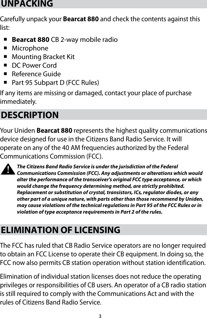 3UNPACKINGCarefully unpack your Bearcat 880 and check the contents against this list:  Bearcat 880 CB 2-way mobile radio  Microphone  Mounting Bracket Kit  DC Power Cord  Reference Guide  Part 95 Subpart D (FCC Rules) If any items are missing or damaged, contact your place of purchase immediately. DESCRIPTION Your Uniden Bearcat 880 represents the highest quality communications device designed for use in the Citizens Band Radio Service. It will operate on any of the 40 AM frequencies authorized by the Federal Communications Commission (FCC). The Citizens Band Radio Service is under the jurisdiction of the Federal Communications Commission (FCC). Any adjustments or alterations which would alter the performance of the transceiver&apos;s original FCC type acceptance, or which would change the frequency determining method, are strictly prohibited. Replacement or substitution of crystal, transistors, ICs, regulator diodes, or any other part of a unique nature, with parts other than those recommend by Uniden, may cause violations of the technical regulations in Part 95 of the FCC Rules or in violation of type acceptance requirements in Part 2 of the rules. ELIMINATION OF LICENSING The FCC has ruled that CB Radio Service operators are no longer required to obtain an FCC License to operate their CB equipment. In doing so, the FCC now also permits CB station operation without station identification. Elimination of individual station licenses does not reduce the operating privileges or responsibilities of CB users. An operator of a CB radio station is still required to comply with the Communications Act and with the rules of Citizens Band Radio Service. 
