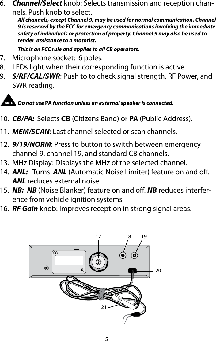56.  Channel/Select knob: Selects transmission and reception chan-nels. Push knob to select.All channels, except Channel 9, may be used for normal communication. Channel 9 is reserved by the FCC for emergency communications involving the immediate safety of individuals or protection of property. Channel 9 may also be used to render  assistance to a motorist.This is an FCC rule and applies to all CB operators.7.  Microphone socket:  6 poles.8.  LEDs light when their corresponding function is active.9.  S/RF/CAL/SWR: Push to to check signal strength, RF Power, and SWR reading.Do not use PA function unless an external speaker is connected. 10.  CB/PA:  Selects CB (Citizens Band) or PA (Public Address).11.  MEM/SCAN: Last channel selected or scan channels.12.  9/19/NORM: Press to button to switch between emergency channel 9, channel 19, and standard CB channels. 13.  MHz Display: Displays the MHz of the selected channel.14.  ANL:   Turns  ANL (Automatic Noise Limiter) feature on and o. ANL reduces external noise.15.  NB:  NB (Noise Blanker) feature on and o. NB reduces interfer-ence from vehicle ignition systems16.  RF Gain knob: Improves reception in strong signal areas. 17 18 192021