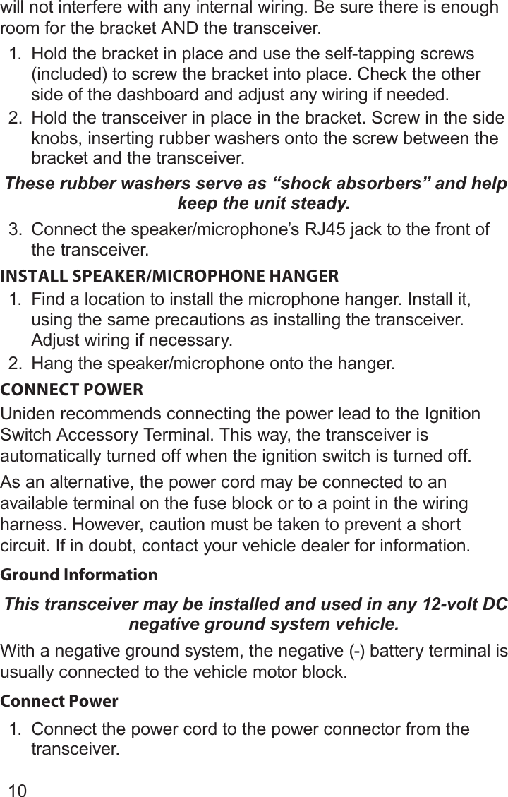 10will not interfere with any internal wiring. Be sure there is enough room for the bracket AND the transceiver.1.  Hold the bracket in place and use the self-tapping screws (included) to screw the bracket into place. Check the other side of the dashboard and adjust any wiring if needed.2.  Hold the transceiver in place in the bracket. Screw in the side knobs, inserting rubber washers onto the screw between the bracket and the transceiver.These rubber washers serve as “shock absorbers” and help keep the unit steady.3.  Connect the speaker/microphone’s RJ45 jack to the front of the transceiver. INSTALL SPEAKER/MICROPHONE HANGER1.  Find a location to install the microphone hanger. Install it, using the same precautions as installing the transceiver. Adjust wiring if necessary.2.  Hang the speaker/microphone onto the hanger.CONNECT POWER Uniden recommends connecting the power lead to the Ignition Switch Accessory Terminal. This way, the transceiver is automatically turned off when the ignition switch is turned off. As an alternative, the power cord may be connected to an available terminal on the fuse block or to a point in the wiring harness. However, caution must be taken to prevent a short circuit. If in doubt, contact your vehicle dealer for information. Ground Information This transceiver may be installed and used in any 12-volt DC negative ground system vehicle.With a negative ground system, the negative (-) battery terminal is usually connected to the vehicle motor block.Connect Power1.  Connect the power cord to the power connector from the transceiver.
