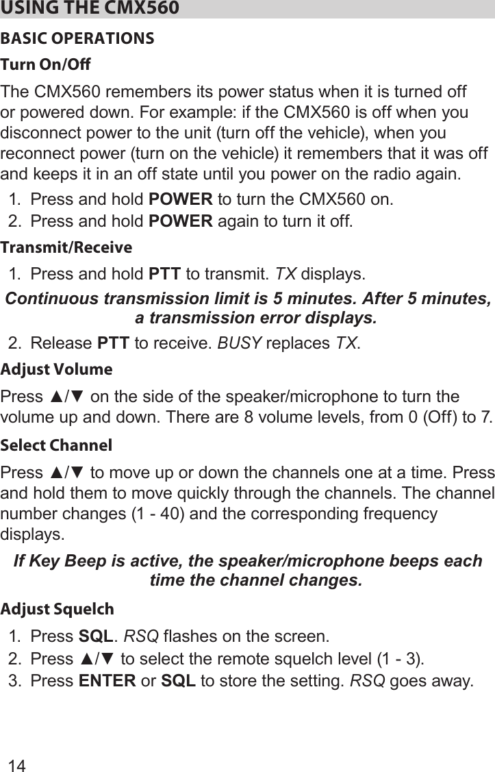 14USING THE CMX560BASIC OPERATIONSTurn On/OThe CMX560 remembers its power status when it is turned off or powered down. For example: if the CMX560 is off when you disconnect power to the unit (turn off the vehicle), when you reconnect power (turn on the vehicle) it remembers that it was off and keeps it in an off state until you power on the radio again.  1.  Press and hold POWER to turn the CMX560 on. 2.  Press and hold POWER again to turn it off. Transmit/Receive1.  Press and hold PTT to transmit. TX displays.Continuous transmission limit is 5 minutes. After 5 minutes, a transmission error displays.2.  Release PTT to receive. BUSY replaces TX.Adjust VolumePress▲/▼onthesideofthespeaker/microphonetoturnthevolume up and down. There are 8 volume levels, from 0 (Off) to 7. Select ChannelPress▲/▼tomoveupordownthechannelsoneatatime.Pressand hold them to move quickly through the channels. The channel number changes (1 - 40) and the corresponding frequency displays.If Key Beep is active, the speaker/microphone beeps each time the channel changes.Adjust Squelch1.  Press SQL. RSQ flashes on the screen.2.  Press▲/▼toselecttheremotesquelchlevel(1-3).3.  Press ENTER or SQL to store the setting. RSQ goes away.