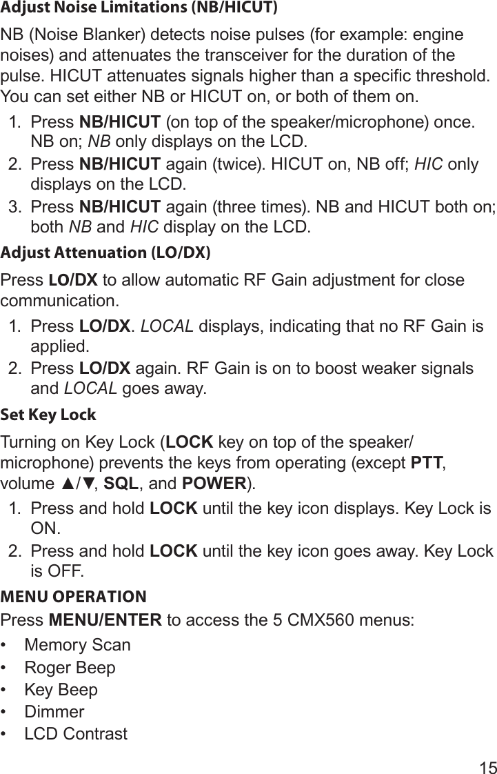 15Adjust Noise Limitations (NB/HICUT)NB (Noise Blanker) detects noise pulses (for example: engine noises) and attenuates the transceiver for the duration of the pulse. HICUT attenuates signals higher than a specific threshold. You can set either NB or HICUT on, or both of them on.1.  Press NB/HICUT (on top of the speaker/microphone) once. NB on; NB only displays on the LCD. 2.  Press NB/HICUT again (twice). HICUT on, NB off; HIC only displays on the LCD.3.  Press NB/HICUT again (three times). NB and HICUT both on; both NB and HIC display on the LCD. Adjust Attenuation (LO/DX)Press LO/DX to allow automatic RF Gain adjustment for close communication.1.  Press LO/DX. LOCAL displays, indicating that no RF Gain is applied.2.  Press LO/DX again. RF Gain is on to boost weaker signals and LOCAL goes away.Set Key LockTurning on Key Lock (LOCK key on top of the speaker/microphone) prevents the keys from operating (except PTT, volume▲/▼,SQL, and POWER).1.  Press and hold LOCK until the key icon displays. Key Lock is ON.2.  Press and hold LOCK until the key icon goes away. Key Lock is  OFF.MENU OPERATIONPress MENU/ENTER to access the 5 CMX560 menus:• Memory Scan• Roger Beep• Key Beep• Dimmer• LCD Contrast