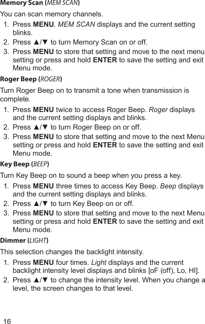 16Memory Scan (MEM SCAN)You can scan memory channels.1.  Press MENU. MEM SCAN displays and the current setting blinks.2.  Press▲/▼toturnMemoryScanonoroff.3.  Press MENU to store that setting and move to the next menu setting or press and hold ENTER to save the setting and exit Menu mode.Roger Beep (ROGER)Turn Roger Beep on to transmit a tone when transmission is complete.1.  Press MENU twice to access Roger Beep. Roger displays and the current setting displays and blinks.2.  Press▲/▼toturnRogerBeeponoroff.3.  Press MENU to store that setting and move to the next Menu setting or press and hold ENTER to save the setting and exit Menu mode.Key Beep (BEEP)Turn Key Beep on to sound a beep when you press a key.1.  Press MENU three times to access Key Beep. Beep displays and the current setting displays and blinks.2.  Press▲/▼toturnKeyBeeponoroff.3.  Press MENU to store that setting and move to the next Menu setting or press and hold ENTER to save the setting and exit Menu mode.Dimmer (LIGHT)This selection changes the backlight intensity.1.  Press MENU four times. Light displays and the current backlight intensity level displays and blinks [oF (off), Lo, HI].2.  Press▲/▼tochangetheintensitylevel.Whenyouchangealevel, the screen changes to that level.