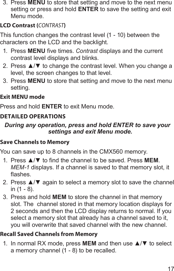 173.  Press MENU to store that setting and move to the next menu setting or press and hold ENTER to save the setting and exit Menu mode.LCD Contrast (CONTRAST)This function changes the contrast level (1 - 10) between the characters on the LCD and the backlight.1.  Press MENU five times. Contrast displays and the current contrast level displays and blinks.2.  Press▲/▼tochangethecontrastlevel.Whenyouchangealevel, the screen changes to that level.3.  Press MENU to store that setting and move to the next menu setting.Exit MENU modePress and hold ENTER to exit Menu mode.DETAILED OPERATIONSDuring any operation, press and hold ENTER to save your settings and exit Menu mode.Save Channels to MemoryYou can save up to 8 channels in the CMX560 memory. 1.  Press▲/▼tofindthechanneltobesaved.PressMEM. MEM-1 displays. If a channel is saved to that memory slot, it flashes.2.  Press▲/▼againtoselectamemoryslottosavethechannelin (1 - 8). 3.  Press and hold MEM to store the channel in that memory slot. The  channel stored in that memory location displays for 2 seconds and then the LCD display returns to normal. If you select a memory slot that already has a channel saved to it, you will overwrite that saved channel with the new channel.Recall Saved Channels from Memory1.  In normal RX mode, press MEMandthenuse▲/▼toselecta memory channel (1 - 8) to be recalled.