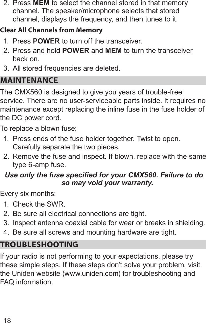 182.  Press MEM to select the channel stored in that memory channel. The speaker/microphone selects that stored channel, displays the frequency, and then tunes to it.Clear All Channels from Memory1.  Press POWER to turn off the transceiver.2.  Press and hold POWER and MEM to turn the transceiver back on.3.  All stored frequencies are deleted. MAINTENANCE The CMX560 is designed to give you years of trouble-free service. There are no user-serviceable parts inside. It requires no maintenance except replacing the inline fuse in the fuse holder of the DC power cord.To replace a blown fuse: 1.  Press ends of the fuse holder together. Twist to open. Carefully separate the two pieces. 2.  Remove the fuse and inspect. If blown, replace with the same type 6-amp fuse. Use only the fuse specified for your CMX560. Failure to do so may void your warranty.Every six months: 1.  Check the SWR. 2.  Be sure all electrical connections are tight. 3.  Inspect antenna coaxial cable for wear or breaks in shielding. 4.  Be sure all screws and mounting hardware are tight. TROUBLESHOOTINGIf your radio is not performing to your expectations, please try these simple steps. If these steps don’t solve your problem, visit the Uniden website (www.uniden.com) for troubleshooting and FAQ information. 