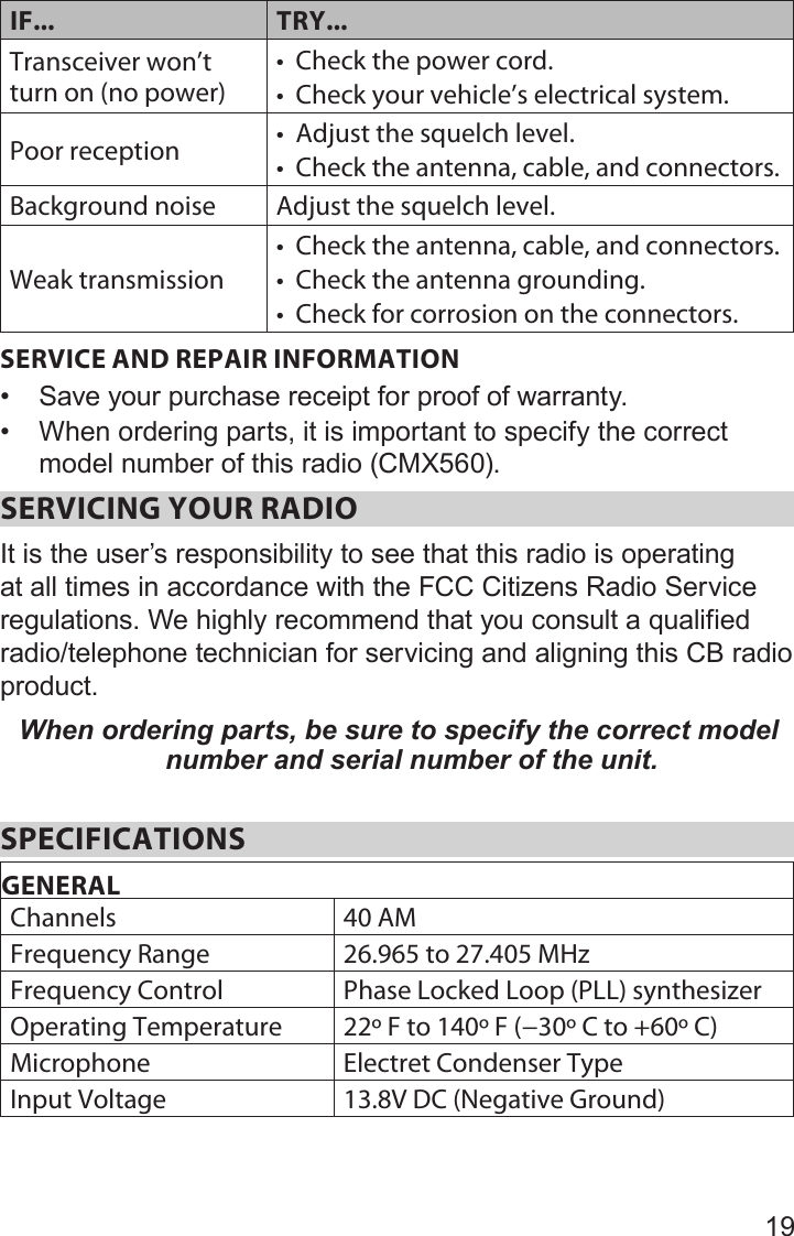 19IF... TRY...Transceiver won’t turn on (no power) • Check the power cord.• Check your vehicle’s electrical system.Poor reception • Adjust the squelch level.• Check the antenna, cable, and connectors.Background noise Adjust the squelch level.Weak transmission• Check the antenna, cable, and connectors.• Check the antenna grounding.• Check for corrosion on the connectors.SERVICE AND REPAIR INFORMATION• Save your purchase receipt for proof of warranty.• When ordering parts, it is important to specify the correct model number of this radio (CMX560). SERVICING YOUR RADIO It is the user’s responsibility to see that this radio is operating at all times in accordance with the FCC Citizens Radio Service regulations. We highly recommend that you consult a qualified radio/telephone technician for servicing and aligning this CB radio product. When ordering parts, be sure to specify the correct model number and serial number of the unit. SPECIFICATIONSGENERALChannels 40 AMFrequency Range 26.965 to 27.405 MHzFrequency Control Phase Locked Loop (PLL) synthesizerOperating Temperature 22º F to 140º F (−30º C to +60º C)Microphone Electret Condenser TypeInput Voltage 13.8V DC (Negative Ground)