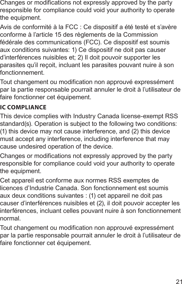 21Changes or modifications not expressly approved by the party responsible for compliance could void your authority to operate the equipment.Avis de conformité à la FCC : Ce dispositif a été testé et s’avère conforme à l’article 15 des règlements de la Commission fédérale des communications (FCC). Ce dispositif est soumis aux conditions suivantes: 1) Ce dispositif ne doit pas causer d’interférences nuisibles et; 2) Il doit pouvoir supporter les parasites qu’il reçoit, incluant les parasites pouvant nuire à son fonctionnement.Tout changement ou modification non approuvé expressément par la partie responsable pourrait annuler le droit à l’utilisateur de faire fonctionner cet équipement.IC COMPLIANCEThis device complies with Industry Canada license-exempt RSS standard(s). Operation is subject to the following two conditions: (1) this device may not cause interference, and (2) this device must accept any interference, including interference that may cause undesired operation of the device.Changes or modifications not expressly approved by the party responsible for compliance could void your authority to operate the equipment.Cet appareil est conforme aux normes RSS exemptes de licences d’Industrie Canada. Son fonctionnement est soumis aux deux conditions suivantes : (1) cet appareil ne doit pas causer d’interférences nuisibles et (2), il doit pouvoir accepter les interférences, incluant celles pouvant nuire à son fonctionnement normal.Tout changement ou modification non approuvé expressément par la partie responsable pourrait annuler le droit à l’utilisateur de faire fonctionner cet équipement.