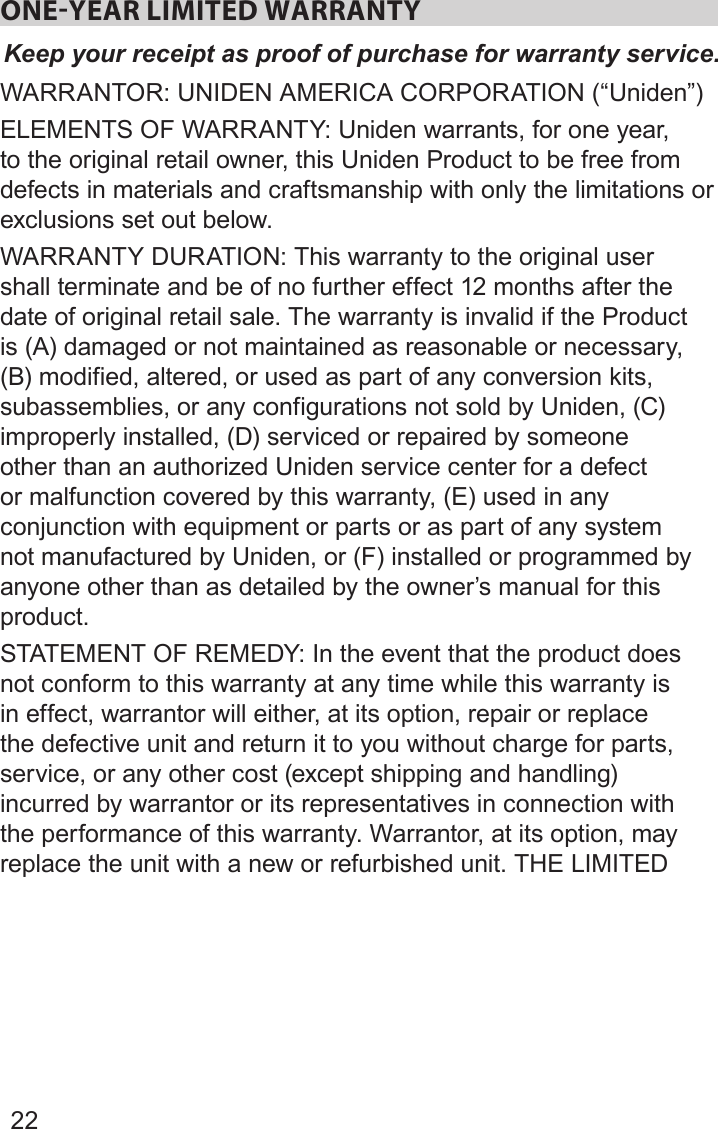 22ONEYEAR LIMITED WARRANTYKeep your receipt as proof of purchase for warranty service.WARRANTOR: UNIDEN AMERICA CORPORATION (“Uniden”) ELEMENTS OF WARRANTY: Uniden warrants, for one year, to the original retail owner, this Uniden Product to be free from defects in materials and craftsmanship with only the limitations or exclusions set out below. WARRANTY DURATION: This warranty to the original user shall terminate and be of no further effect 12 months after the date of original retail sale. The warranty is invalid if the Product is (A) damaged or not maintained as reasonable or necessary, (B) modified, altered, or used as part of any conversion kits, subassemblies, or any configurations not sold by Uniden, (C) improperly installed, (D) serviced or repaired by someone other than an authorized Uniden service center for a defect or malfunction covered by this warranty, (E) used in any conjunction with equipment or parts or as part of any system not manufactured by Uniden, or (F) installed or programmed by anyone other than as detailed by the owner’s manual for this product. STATEMENT OF REMEDY: In the event that the product does not conform to this warranty at any time while this warranty is in effect, warrantor will either, at its option, repair or replace the defective unit and return it to you without charge for parts, service, or any other cost (except shipping and handling) incurred by warrantor or its representatives in connection with the performance of this warranty. Warrantor, at its option, may replace the unit with a new or refurbished unit. THE LIMITED 