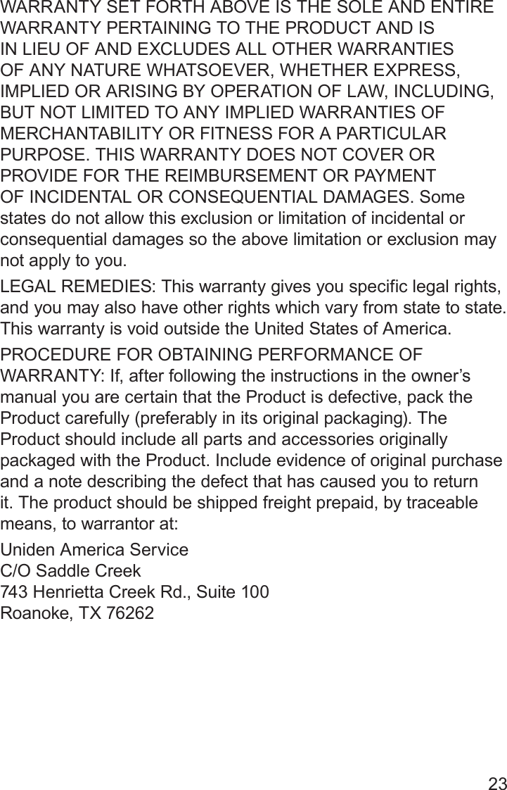 23WARRANTY SET FORTH ABOVE IS THE SOLE AND ENTIRE WARRANTY PERTAINING TO THE PRODUCT AND IS IN LIEU OF AND EXCLUDES ALL OTHER WARRANTIES OF ANY NATURE WHATSOEVER, WHETHER EXPRESS, IMPLIED OR ARISING BY OPERATION OF LAW, INCLUDING, BUT NOT LIMITED TO ANY IMPLIED WARRANTIES OF MERCHANTABILITY OR FITNESS FOR A PARTICULAR PURPOSE. THIS WARRANTY DOES NOT COVER OR PROVIDE FOR THE REIMBURSEMENT OR PAYMENT OF INCIDENTAL OR CONSEQUENTIAL DAMAGES. Some states do not allow this exclusion or limitation of incidental or consequential damages so the above limitation or exclusion may not apply to you. LEGAL REMEDIES: This warranty gives you specific legal rights, and you may also have other rights which vary from state to state. This warranty is void outside the United States of America. PROCEDURE FOR OBTAINING PERFORMANCE OF WARRANTY: If, after following the instructions in the owner’s manual you are certain that the Product is defective, pack the Product carefully (preferably in its original packaging). The Product should include all parts and accessories originally packaged with the Product. Include evidence of original purchase and a note describing the defect that has caused you to return it. The product should be shipped freight prepaid, by traceable means, to warrantor at: Uniden America Service  C/O Saddle Creek 743 Henrietta Creek Rd., Suite 100 Roanoke, TX 76262