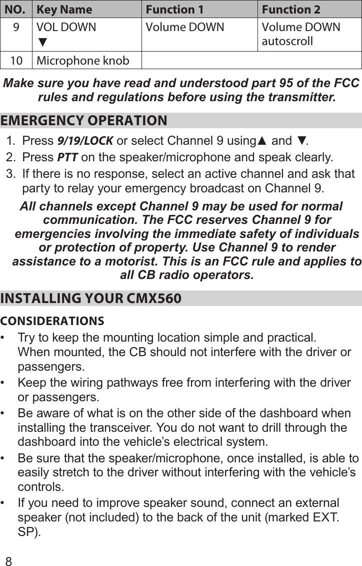 8NO. Key Name Function 1 Function 29 VOL DOWN▼Volume DOWN Volume DOWN autoscroll10 Microphone knobMake sure you have read and understood part 95 of the FCC rules and regulations before using the transmitter.EMERGENCY OPERATION 1.  Press 9/19/LOCKorselectChannel9using▲and▼.2.  Press PTT on the speaker/microphone and speak clearly. 3.  If there is no response, select an active channel and ask that party to relay your emergency broadcast on Channel 9. All channels except Channel 9 may be used for normal communication. The FCC reserves Channel 9 for emergencies involving the immediate safety of individuals or protection of property. Use Channel 9 to render assistance to a motorist. This is an FCC rule and applies to all CB radio operators.INSTALLING YOUR CMX560CONSIDERATIONS• Try to keep the mounting location simple and practical. When mounted, the CB should not interfere with the driver or passengers.• Keep the wiring pathways free from interfering with the driver or passengers.• Be aware of what is on the other side of the dashboard when installing the transceiver. You do not want to drill through the dashboard into the vehicle’s electrical system.• Be sure that the speaker/microphone, once installed, is able to easily stretch to the driver without interfering with the vehicle’s controls.• If you need to improve speaker sound, connect an external speaker (not included) to the back of the unit (marked EXT. SP).