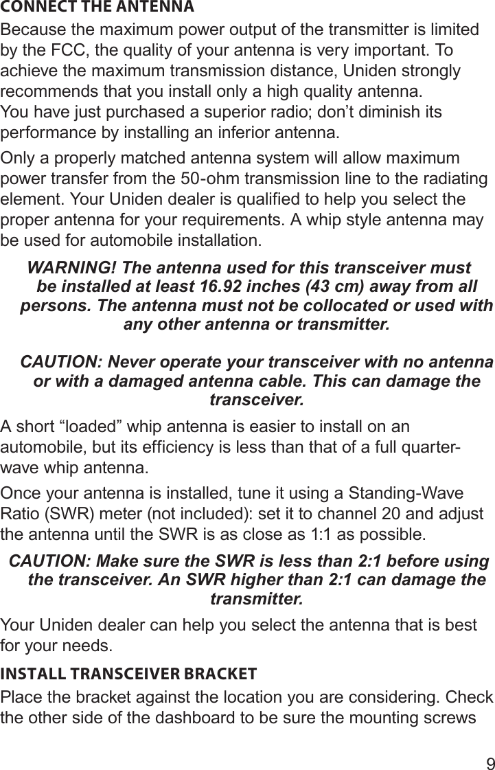 9CONNECT THE ANTENNABecause the maximum power output of the transmitter is limited by the FCC, the quality of your antenna is very important. To achieve the maximum transmission distance, Uniden strongly recommends that you install only a high quality antenna. You have just purchased a superior radio; don’t diminish its performance by installing an inferior antenna. Only a properly matched antenna system will allow maximum power transfer from the 50-ohm transmission line to the radiating element. Your Uniden dealer is qualified to help you select the proper antenna for your requirements. A whip style antenna may be used for automobile installation. WARNING! The antenna used for this transceiver must be installed at least 16.92 inches (43 cm) away from all persons. The antenna must not be collocated or used with any other antenna or transmitter.   CAUTION: Never operate your transceiver with no antenna or with a damaged antenna cable. This can damage the transceiver.A short “loaded” whip antenna is easier to install on an automobile, but its efficiency is less than that of a full quarter-wave whip antenna. Once your antenna is installed, tune it using a Standing-Wave Ratio (SWR) meter (not included): set it to channel 20 and adjust the antenna until the SWR is as close as 1:1 as possible. CAUTION: Make sure the SWR is less than 2:1 before using the transceiver. An SWR higher than 2:1 can damage the transmitter.Your Uniden dealer can help you select the antenna that is best for your needs.INSTALL TRANSCEIVER BRACKET Place the bracket against the location you are considering. Check the other side of the dashboard to be sure the mounting screws 