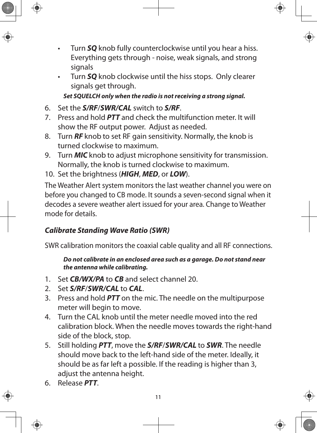 11•  Turn SQ knob fully counterclockwise until you hear a hiss. Everything gets through - noise, weak signals, and strong signals•  Turn SQ knob clockwise until the hiss stops.  Only clearer signals get through. Set SQUELCH only when the radio is not receiving a strong signal. 6.  Set the S/RF/SWR/CAL switch to S/RF.7.  Press and hold PTT and check the multifunction meter. It will show the RF output power.  Adjust as needed. 8.  Turn RF knob to set RF gain sensitivity. Normally, the knob is turned clockwise to maximum.9.  Turn MIC knob to adjust microphone sensitivity for transmission. Normally, the knob is turned clockwise to maximum.10.  Set the brightness (HIGH, MED, or LOW).The Weather Alert system monitors the last weather channel you were on before you changed to CB mode. It sounds a seven-second signal when it decodes a severe weather alert issued for your area. Change to Weather mode for details.Calibrate Standing Wave Ratio (SWR) SWR calibration monitors the coaxial cable quality and all RF connections.Do not calibrate in an enclosed area such as a garage. Do not stand near  the antenna while calibrating. 1.  Set CB/WX/PA to CB and select channel 20.2.  Set S/RF/SWR/CAL to CAL.3.  Press and hold PTT on the mic. The needle on the multipurpose meter will begin to move.4.  Turn the CAL knob until the meter needle moved into the red calibration block. When the needle moves towards the right-hand side of the block, stop.5.  Still holding PTT, move the S/RF/SWR/CAL to SWR. The needle should move back to the left-hand side of the meter. Ideally, it should be as far left a possible. If the reading is higher than 3, adjust the antenna height.6.  Release PTT.