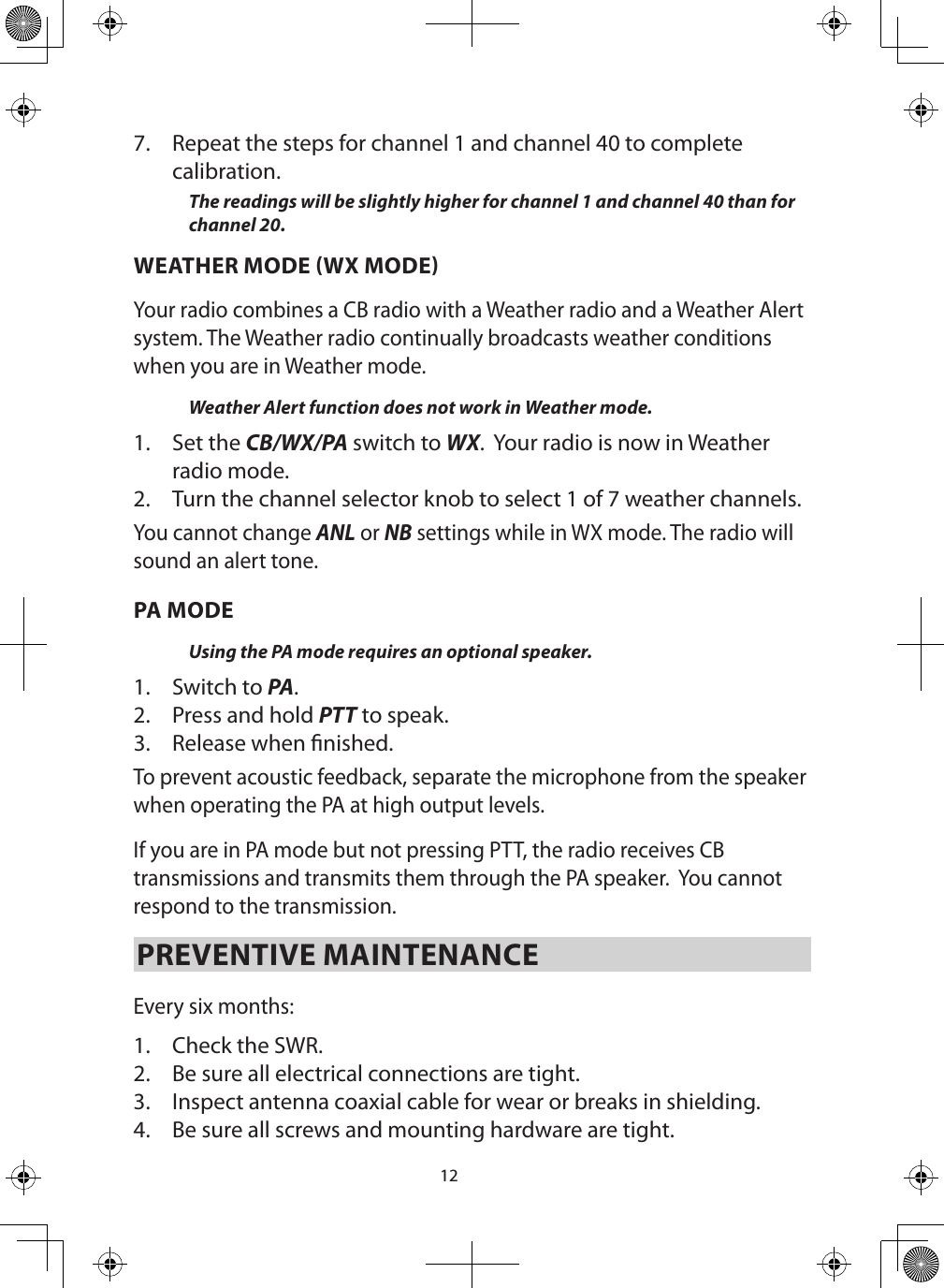 127.  Repeat the steps for channel 1 and channel 40 to complete calibration.The readings will be slightly higher for channel 1 and channel 40 than for channel 20.WEATHER MODE WX MODEYour radio combines a CB radio with a Weather radio and a Weather Alert system. The Weather radio continually broadcasts weather conditions when you are in Weather mode. Weather Alert function does not work in Weather mode.1.  Set the CB/WX/PA switch to WX.  Your radio is now in Weather radio mode.2.  Turn the channel selector knob to select 1 of 7 weather channels.You cannot change ANL or NB settings while in WX mode. The radio will sound an alert tone.PA MODEUsing the PA mode requires an optional speaker. 1.  Switch to PA. 2.  Press and hold PTT to speak.3.  Release when nished. To prevent acoustic feedback, separate the microphone from the speaker when operating the PA at high output levels.If you are in PA mode but not pressing PTT, the radio receives CB transmissions and transmits them through the PA speaker.  You cannot respond to the transmission.PREVENTIVE MAINTENANCE Every six months: 1.  Check the SWR. 2.  Be sure all electrical connections are tight. 3.  Inspect antenna coaxial cable for wear or breaks in shielding. 4.  Be sure all screws and mounting hardware are tight. 