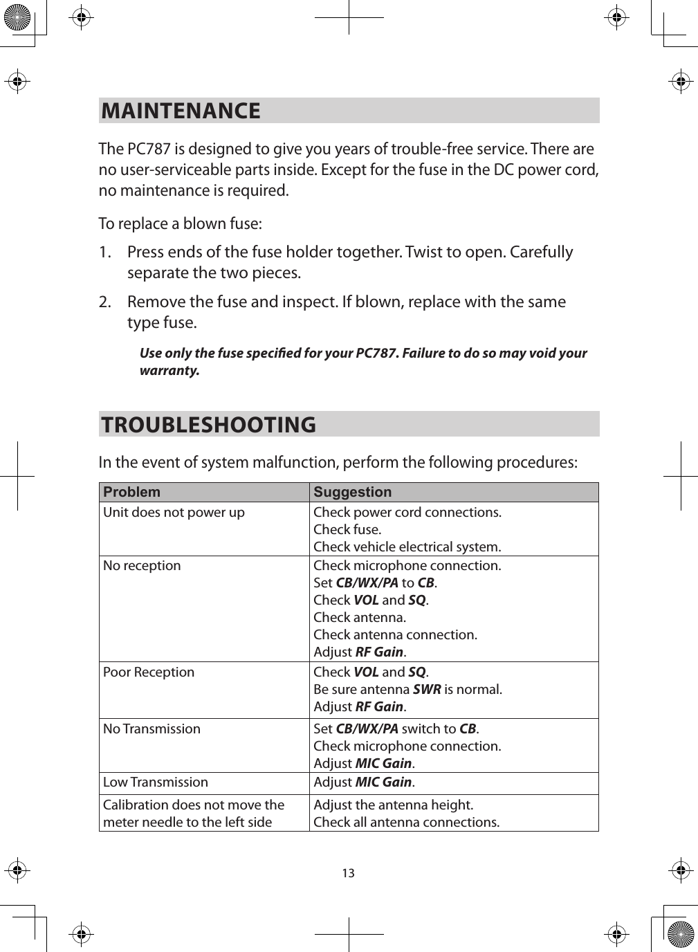 13MAINTENANCE The PC787 is designed to give you years of trouble-free service. There are no user-serviceable parts inside. Except for the fuse in the DC power cord, no maintenance is required.To replace a blown fuse: 1.  Press ends of the fuse holder together. Twist to open. Carefully separate the two pieces. 2.  Remove the fuse and inspect. If blown, replace with the same type fuse. Use only the fuse specied for your PC787. Failure to do so may void your warranty. TROUBLESHOOTING In the event of system malfunction, perform the following procedures: Problem SuggestionUnit does not power up Check power cord connections. Check fuse. Check vehicle electrical system.No reception Check microphone connection. Set CB/WX/PA to CB. Check VOL and SQ. Check antenna. Check antenna connection. Adjust RF Gain. Poor Reception Check VOL and SQ. Be sure antenna SWR is normal.Adjust RF Gain. No Transmission Set CB/WX/PA switch to CB. Check microphone connection.Adjust MIC Gain. Low Transmission Adjust MIC Gain. Calibration does not move the meter needle to the left sideAdjust the antenna height.Check all antenna connections.
