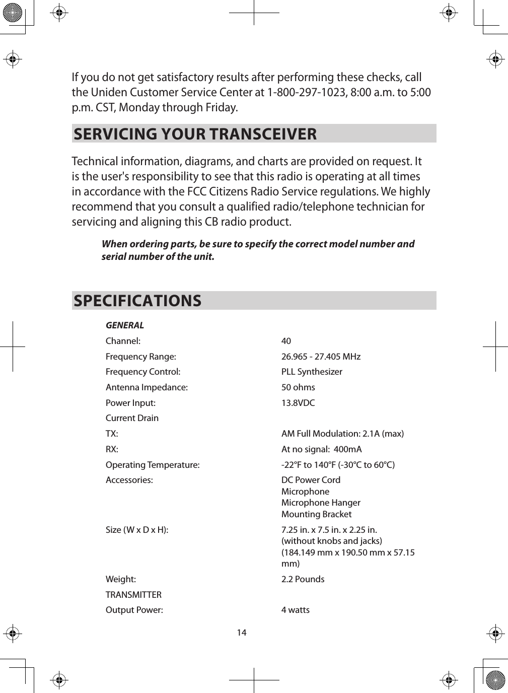 14If you do not get satisfactory results after performing these checks, call the Uniden Customer Service Center at 1-800-297-1023, 8:00 a.m. to 5:00 p.m. CST, Monday through Friday.SERVICING YOUR TRANSCEIVER Technical information, diagrams, and charts are provided on request. It is the user&apos;s responsibility to see that this radio is operating at all times in accordance with the FCC Citizens Radio Service regulations. We highly recommend that you consult a qualified radio/telephone technician for servicing and aligning this CB radio product. When ordering parts, be sure to specify the correct model number and serial number of the unit. SPECIFICATIONSGENERALChannel: 40Frequency Range: 26.965 - 27.405 MHzFrequency Control: PLL SynthesizerAntenna Impedance: 50 ohmsPower Input: 13.8VDCCurrent DrainTX: AM Full Modulation: 2.1A (max)RX: At no signal:  400mAOperating Temperature:  -22°F to 140°F (-30°C to 60°C)Accessories:  DC Power Cord Microphone Microphone HangerMounting BracketSize (W x D x H):  7.25 in. x 7.5 in. x 2.25 in. (without knobs and jacks)(184.149 mm x 190.50 mm x 57.15 mm)Weight: 2.2 PoundsTRANSMITTEROutput Power: 4 watts