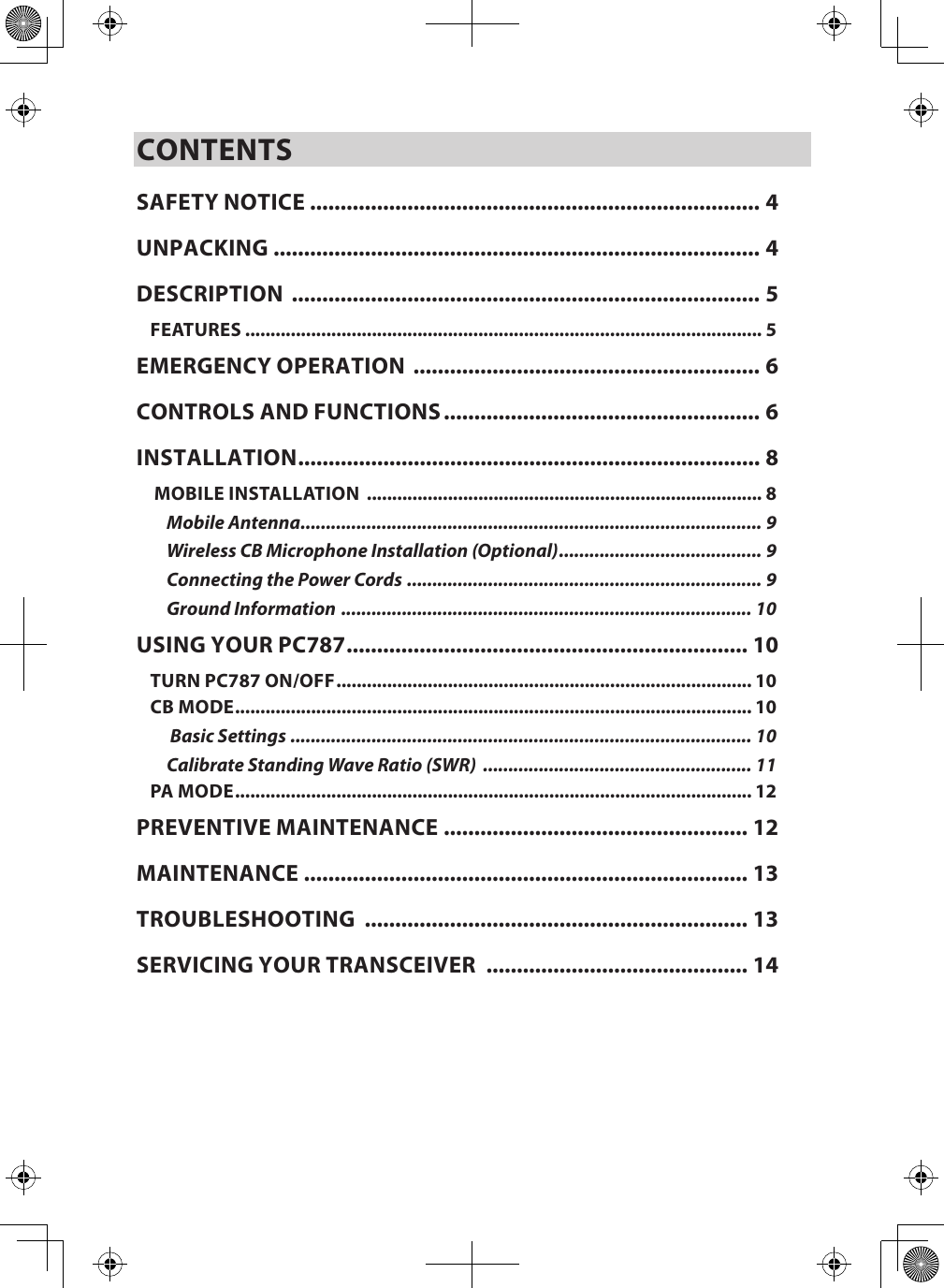 CONTENTSSAFETY NOTICE .......................................................................... 4UNPACKING ................................................................................ 4DESCRIPTION  ............................................................................. 5FEATURES ...................................................................................................... 5EMERGENCY OPERATION  ......................................................... 6CONTROLS AND FUNCTIONS .................................................... 6INSTALLATION ............................................................................ 8 MOBILE INSTALLATION  .............................................................................. 8Mobile Antenna ........................................................................................... 9Wireless CB Microphone Installation (Optional) ........................................ 9Connecting the Power Cords  ...................................................................... 9Ground Information  ................................................................................. 10USING YOUR PC787 .................................................................. 10TURN PC787 ON/OFF .................................................................................. 10CB MODE ...................................................................................................... 10 Basic Settings ........................................................................................... 10Calibrate Standing Wave Ratio (SWR)  ..................................................... 11PA MODE ...................................................................................................... 12PREVENTIVE MAINTENANCE  .................................................. 12MAINTENANCE  ......................................................................... 13TROUBLESHOOTING  ............................................................... 13SERVICING YOUR TRANSCEIVER  ........................................... 14