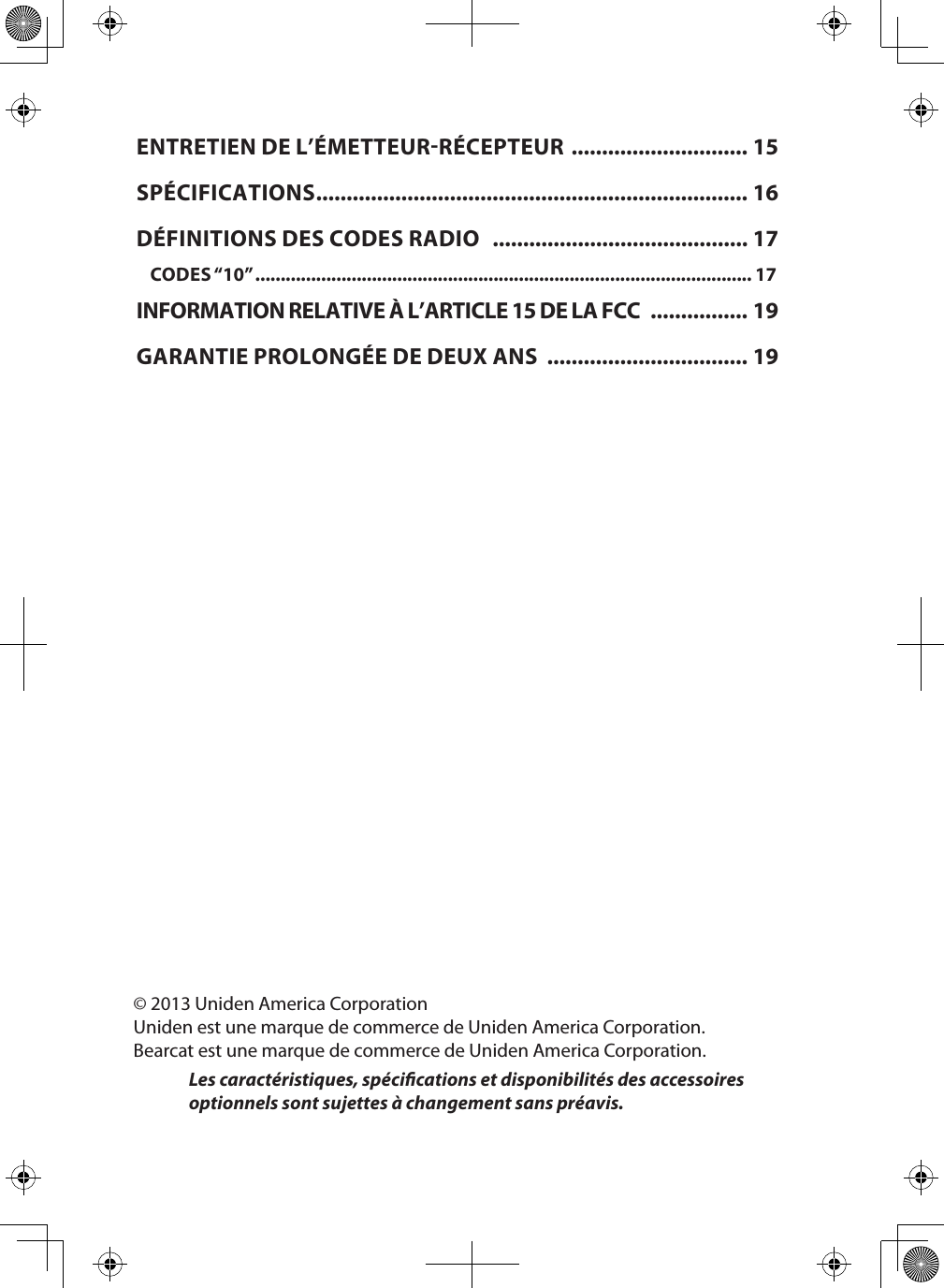 © 2013 Uniden America CorporationUniden est une marque de commerce de Uniden America Corporation.Bearcat est une marque de commerce de Uniden America Corporation.Les caractéristiques, spécications et disponibilités des accessoires optionnels sont sujettes à changement sans préavis.ENTRETIEN DE L’ÉMETTEURRÉCEPTEUR  ............................. 15SPÉCIFICATIONS ....................................................................... 16DÉFINITIONS DES CODES RADIO   .......................................... 17CODES “10” .................................................................................................. 17INFORMATION RELATIVE À L’ARTICLE 15 DE LA FCC  ................ 19GARANTIE PROLONGÉE DE DEUX ANS  ................................. 19