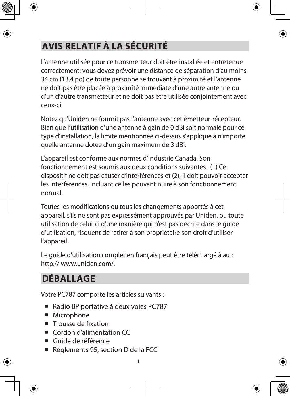 4AVIS RELATIF À LA SÉCURITÉL’antenne utilisée pour ce transmetteur doit être installée et entretenue correctement; vous devez prévoir une distance de séparation d’au moins 34 cm (13,4 po) de toute personne se trouvant à proximité et l’antenne ne doit pas être placée à proximité immédiate d’une autre antenne ou d’un d’autre transmetteur et ne doit pas être utilisée conjointement avec ceux-ci. Notez qu’Uniden ne fournit pas l’antenne avec cet émetteur-récepteur. Bien que l’utilisation d’une antenne à gain de 0 dBi soit normale pour ce type d’installation, la limite mentionnée ci-dessus s’applique à n’importe quelle antenne dotée d’un gain maximum de 3 dBi. L’appareil est conforme aux normes d’Industrie Canada. Son fonctionnement est soumis aux deux conditions suivantes : (1) Ce dispositif ne doit pas causer d’interférences et (2), il doit pouvoir accepter les interférences, incluant celles pouvant nuire à son fonctionnement normal.Toutes les modifications ou tous les changements apportés à cet appareil, s’ils ne sont pas expressément approuvés par Uniden, ou toute utilisation de celui-ci d’une manière qui n’est pas décrite dans le guide d’utilisation, risquent de retirer à son propriétaire son droit d’utiliser l’appareil.Le guide d’utilisation complet en français peut être téléchargé à au : http:// www.uniden.com/.DÉBALLAGEVotre PC787 comporte les articles suivants :  Radio BP portative à deux voies PC787  Microphone  Trousse de xation Cordon d’alimentation CC    Guide de référence  Réglements 95, section D de la FCC 