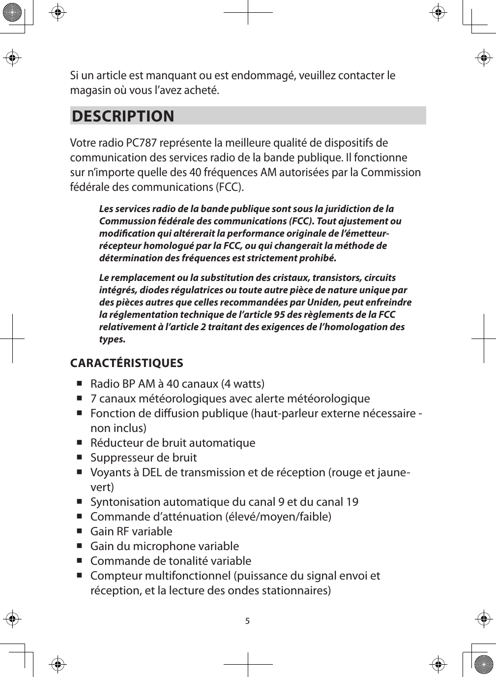 5Si un article est manquant ou est endommagé, veuillez contacter le magasin où vous l’avez acheté. DESCRIPTION Votre radio PC787 représente la meilleure qualité de dispositifs de communication des services radio de la bande publique. Il fonctionne sur n’importe quelle des 40 fréquences AM autorisées par la Commission fédérale des communications (FCC). Les services radio de la bande publique sont sous la juridiction de la Commussion fédérale des communications (FCC). Tout ajustement ou modication qui altérerait la performance originale de l’émetteur-récepteur homologué par la FCC, ou qui changerait la méthode de détermination des fréquences est strictement prohibé. Le remplacement ou la substitution des cristaux, transistors, circuits intégrés, diodes régulatrices ou toute autre pièce de nature unique par des pièces autres que celles recommandées par Uniden, peut enfreindre la réglementation technique de l’article 95 des règlements de la FCC relativement à l’article 2 traitant des exigences de l’homologation des types. CARACTÉRISTIQUES Radio BP AM à 40 canaux (4 watts) 7 canaux météorologiques avec alerte météorologique   Fonction de diusion publique (haut-parleur externe nécessaire - non inclus)  Réducteur de bruit automatique Suppresseur de bruit Voyants à DEL de transmission et de réception (rouge et jaune-vert) Syntonisation automatique du canal 9 et du canal 19   Commande d’atténuation (élevé/moyen/faible) Gain RF variable   Gain du microphone variable   Commande de tonalité variable   Compteur multifonctionnel (puissance du signal envoi et réception, et la lecture des ondes stationnaires)  