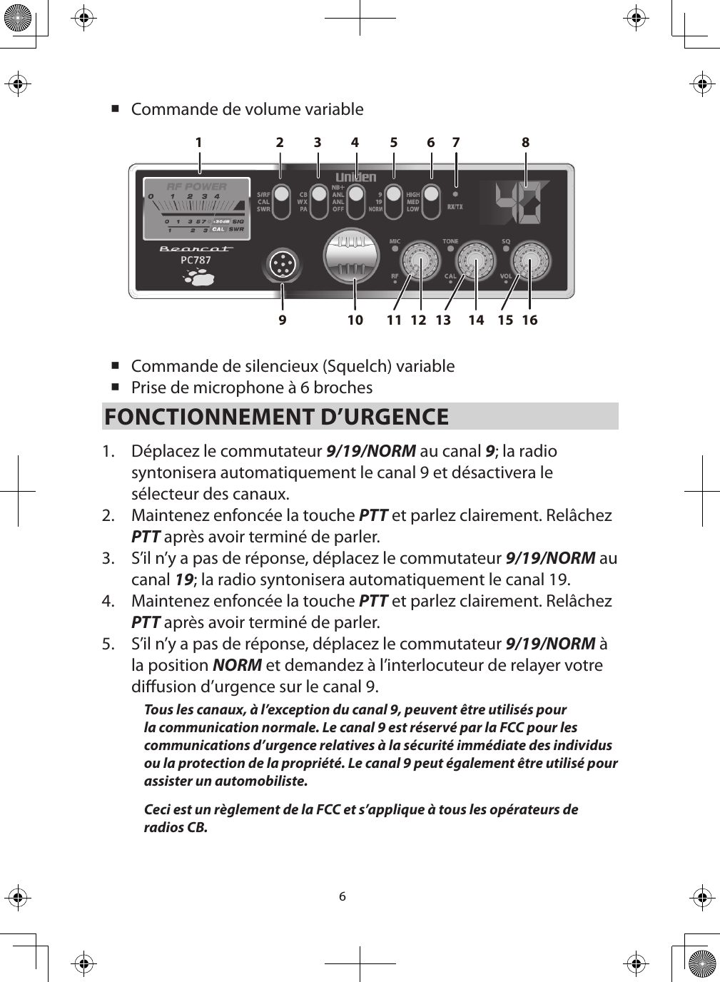 6 Commande de volume variable   Commande de silencieux (Squelch) variable Prise de microphone à 6 brochesFONCTIONNEMENT D’URGENCE 1.  Déplacez le commutateur 9/19/NORM au canal 9; la radio syntonisera automatiquement le canal 9 et désactivera le sélecteur des canaux.  2.  Maintenez enfoncée la touche PTT et parlez clairement. Relâchez PTT après avoir terminé de parler.3.  S’il n’y a pas de réponse, déplacez le commutateur 9/19/NORM au canal 19; la radio syntonisera automatiquement le canal 19. 4.  Maintenez enfoncée la touche PTT et parlez clairement. Relâchez PTT après avoir terminé de parler.5.  S’il n’y a pas de réponse, déplacez le commutateur 9/19/NORM à la position NORM et demandez à l’interlocuteur de relayer votre diusion d’urgence sur le canal 9. Tous les canaux, à l’exception du canal 9, peuvent être utilisés pour la communication normale. Le canal 9 est réservé par la FCC pour les communications d’urgence relatives à la sécurité immédiate des individus ou la protection de la propriété. Le canal 9 peut également être utilisé pour assister un automobiliste.Ceci est un règlement de la FCC et s’applique à tous les opérateurs de radios CB.2161412109876543111 1513