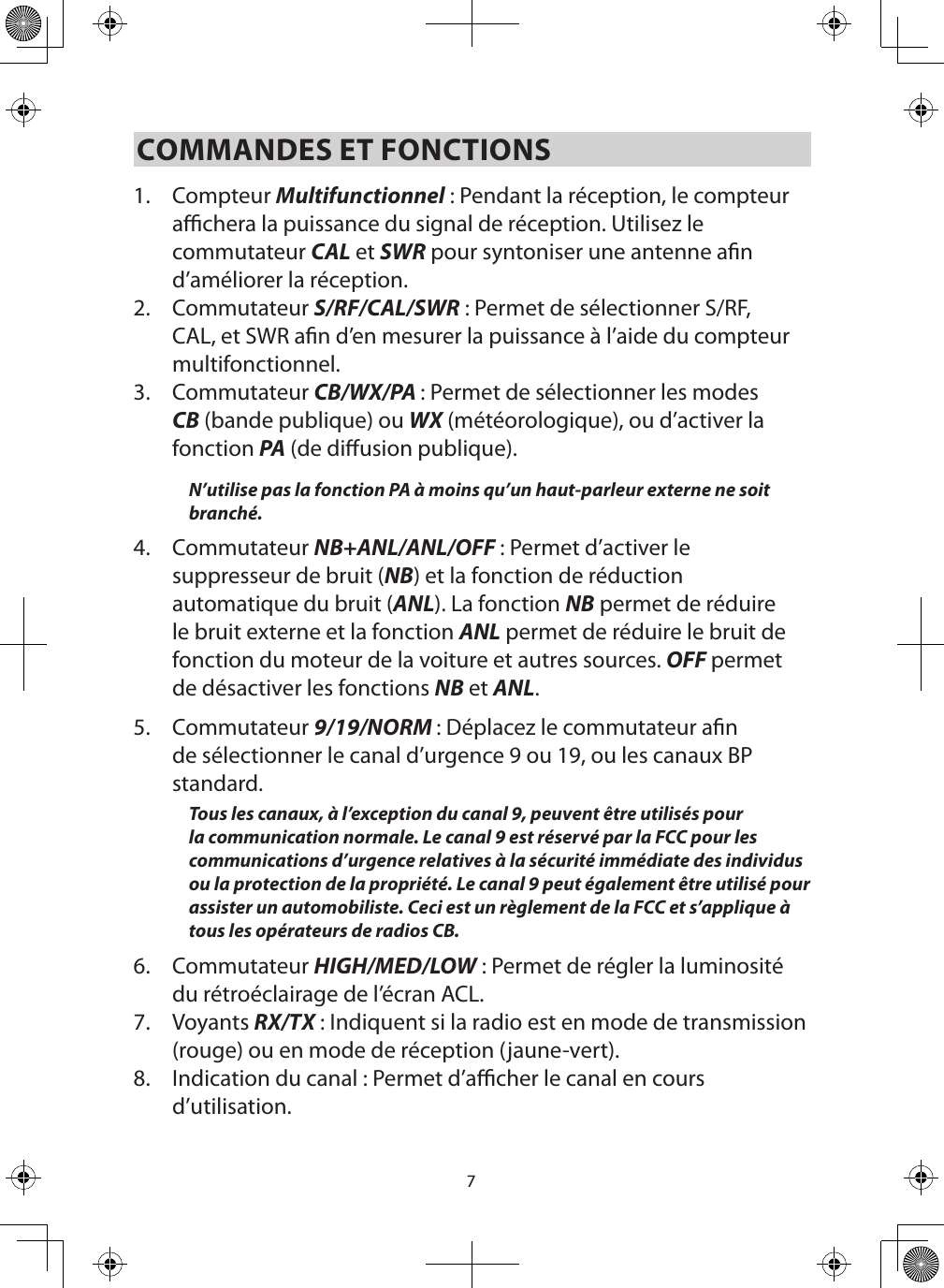 7COMMANDES ET FONCTIONS1.  Compteur Multifunctionnel : Pendant la réception, le compteur achera la puissance du signal de réception. Utilisez le commutateur CAL et SWR pour syntoniser une antenne an d’améliorer la réception. 2.  Commutateur S/RF/CAL/SWR : Permet de sélectionner S/RF, CAL, et SWR an d’en mesurer la puissance à l’aide du compteur multifonctionnel.3.  Commutateur CB/WX/PA : Permet de sélectionner les modes CB (bande publique) ou WX (météorologique), ou d’activer la fonction PA (de diusion publique).N’utilise pas la fonction PA à moins qu’un haut-parleur externe ne soit branché. 4.  Commutateur NB+ANL/ANL/OFF : Permet d’activer le suppresseur de bruit (NB) et la fonction de réduction automatique du bruit (ANL). La fonction NB permet de réduire le bruit externe et la fonction ANL permet de réduire le bruit de fonction du moteur de la voiture et autres sources. OFF permet de désactiver les fonctions NB et ANL.5.  Commutateur 9/19/NORM : Déplacez le commutateur an de sélectionner le canal d’urgence 9 ou 19, ou les canaux BP standard.Tous les canaux, à l’exception du canal 9, peuvent être utilisés pour la communication normale. Le canal 9 est réservé par la FCC pour les communications d’urgence relatives à la sécurité immédiate des individus ou la protection de la propriété. Le canal 9 peut également être utilisé pour assister un automobiliste. Ceci est un règlement de la FCC et s’applique à tous les opérateurs de radios CB.6.  Commutateur HIGH/MED/LOW : Permet de régler la luminosité du rétroéclairage de l’écran ACL.7.  Voyants RX/TX : Indiquent si la radio est en mode de transmission (rouge) ou en mode de réception (jaune-vert).8.  Indication du canal : Permet d’acher le canal en cours d’utilisation.