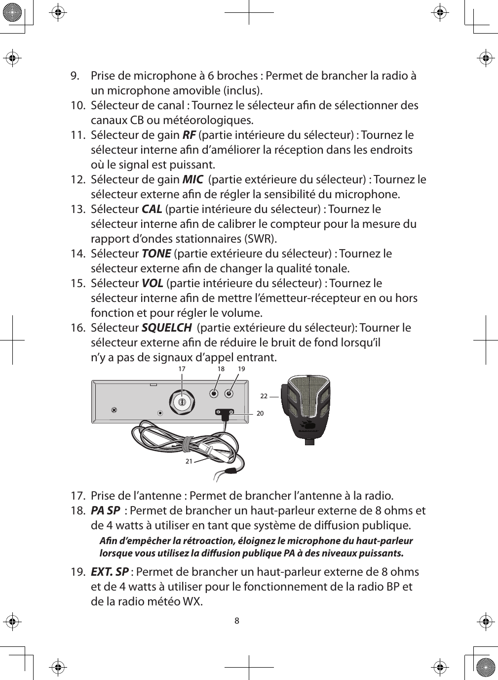 89.  Prise de microphone à 6 broches : Permet de brancher la radio à un microphone amovible (inclus).  10.  Sélecteur de canal : Tournez le sélecteur an de sélectionner des canaux CB ou météorologiques.  11.  Sélecteur de gain RF (partie intérieure du sélecteur) : Tournez le sélecteur interne an d’améliorer la réception dans les endroits où le signal est puissant.12.  Sélecteur de gain MIC  (partie extérieure du sélecteur) : Tournez le sélecteur externe an de régler la sensibilité du microphone.13.  Sélecteur CAL (partie intérieure du sélecteur) : Tournez le sélecteur interne an de calibrer le compteur pour la mesure du rapport d’ondes stationnaires (SWR).14.  Sélecteur TONE (partie extérieure du sélecteur) : Tournez le sélecteur externe an de changer la qualité tonale.15.  Sélecteur VOL (partie intérieure du sélecteur) : Tournez le sélecteur interne an de mettre l’émetteur-récepteur en ou hors fonction et pour régler le volume. 16.  Sélecteur SQUELCH  (partie extérieure du sélecteur): Tourner le sélecteur externe an de réduire le bruit de fond lorsqu’il n’y a pas de signaux d’appel entrant.17 18 19202122  17.  Prise de l’antenne : Permet de brancher l’antenne à la radio. 18.  PA SP  : Permet de brancher un haut-parleur externe de 8 ohms et de 4 watts à utiliser en tant que système de diusion publique. An d’empêcher la rétroaction, éloignez le microphone du haut-parleur lorsque vous utilisez la diusion publique PA à des niveaux puissants. 19.  EXT. SP : Permet de brancher un haut-parleur externe de 8 ohms et de 4 watts à utiliser pour le fonctionnement de la radio BP et de la radio météo WX. 