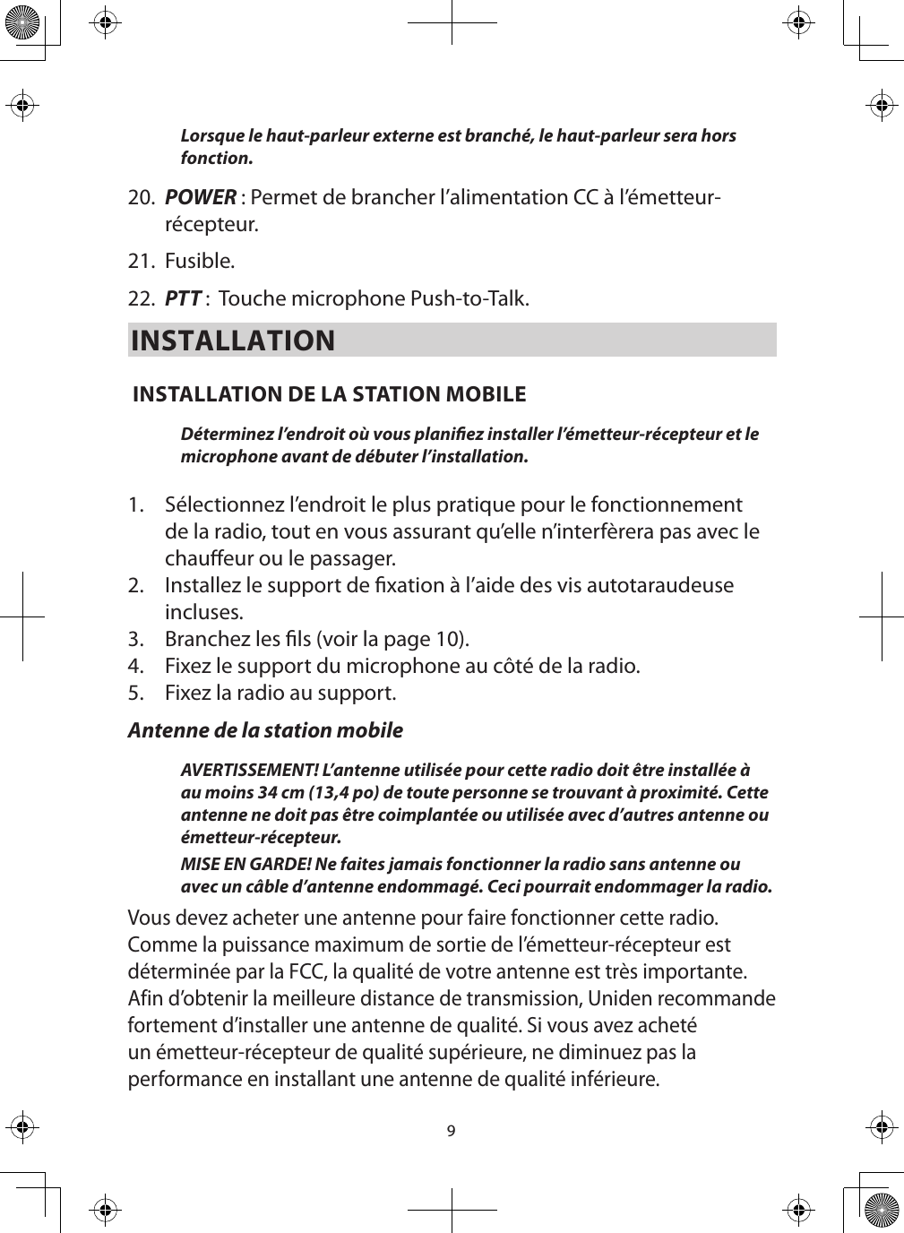 9Lorsque le haut-parleur externe est branché, le haut-parleur sera hors fonction.  20.  POWER : Permet de brancher l’alimentation CC à l’émetteur-récepteur. 21.  Fusible. 22.  PTT :  Touche microphone Push-to-Talk.INSTALLATION INSTALLATION DE LA STATION MOBILE Déterminez l’endroit où vous planiez installer l’émetteur-récepteur et le microphone avant de débuter l’installation.  1.  Sélectionnez l’endroit le plus pratique pour le fonctionnement de la radio, tout en vous assurant qu’elle n’interfèrera pas avec le chaueur ou le passager. 2.  Installez le support de xation à l’aide des vis autotaraudeuse incluses. 3.  Branchez les ls (voir la page 10). 4.  Fixez le support du microphone au côté de la radio. 5.  Fixez la radio au support. Antenne de la station mobileAVERTISSEMENT! L’antenne utilisée pour cette radio doit être installée à au moins 34 cm (13,4 po) de toute personne se trouvant à proximité. Cette antenne ne doit pas être coimplantée ou utilisée avec d’autres antenne ou émetteur-récepteur.MISE EN GARDE! Ne faites jamais fonctionner la radio sans antenne ou avec un câble d’antenne endommagé. Ceci pourrait endommager la radio.Vous devez acheter une antenne pour faire fonctionner cette radio. Comme la puissance maximum de sortie de l’émetteur-récepteur est déterminée par la FCC, la qualité de votre antenne est très importante. Afin d’obtenir la meilleure distance de transmission, Uniden recommande fortement d’installer une antenne de qualité. Si vous avez acheté un émetteur-récepteur de qualité supérieure, ne diminuez pas la performance en installant une antenne de qualité inférieure. 