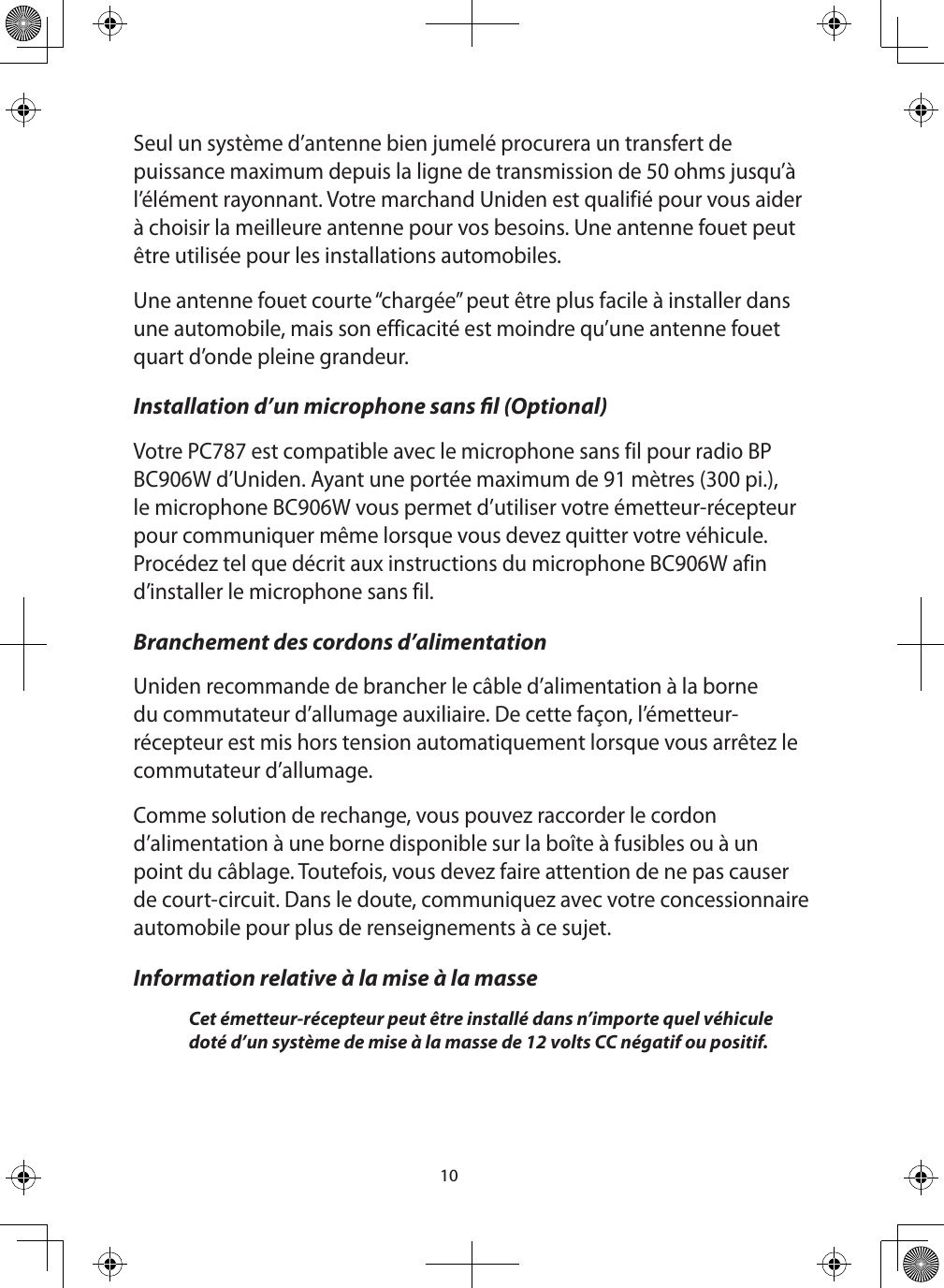 10Seul un système d’antenne bien jumelé procurera un transfert de puissance maximum depuis la ligne de transmission de 50 ohms jusqu’à l’élément rayonnant. Votre marchand Uniden est qualifié pour vous aider à choisir la meilleure antenne pour vos besoins. Une antenne fouet peut être utilisée pour les installations automobiles. Une antenne fouet courte “chargée” peut être plus facile à installer dans une automobile, mais son efficacité est moindre qu’une antenne fouet quart d’onde pleine grandeur. Installation d’un microphone sans l (Optional) Votre PC787 est compatible avec le microphone sans fil pour radio BP BC906W d’Uniden. Ayant une portée maximum de 91 mètres (300 pi.), le microphone BC906W vous permet d’utiliser votre émetteur-récepteur pour communiquer même lorsque vous devez quitter votre véhicule. Procédez tel que décrit aux instructions du microphone BC906W afin d’installer le microphone sans fil.Branchement des cordons d’alimentation Uniden recommande de brancher le câble d’alimentation à la borne du commutateur d’allumage auxiliaire. De cette façon, l’émetteur-récepteur est mis hors tension automatiquement lorsque vous arrêtez le commutateur d’allumage. Comme solution de rechange, vous pouvez raccorder le cordon d’alimentation à une borne disponible sur la boîte à fusibles ou à un point du câblage. Toutefois, vous devez faire attention de ne pas causer de court-circuit. Dans le doute, communiquez avec votre concessionnaire automobile pour plus de renseignements à ce sujet. Information relative à la mise à la masse Cet émetteur-récepteur peut être installé dans n’importe quel véhicule doté d’un système de mise à la masse de 12 volts CC négatif ou positif. 