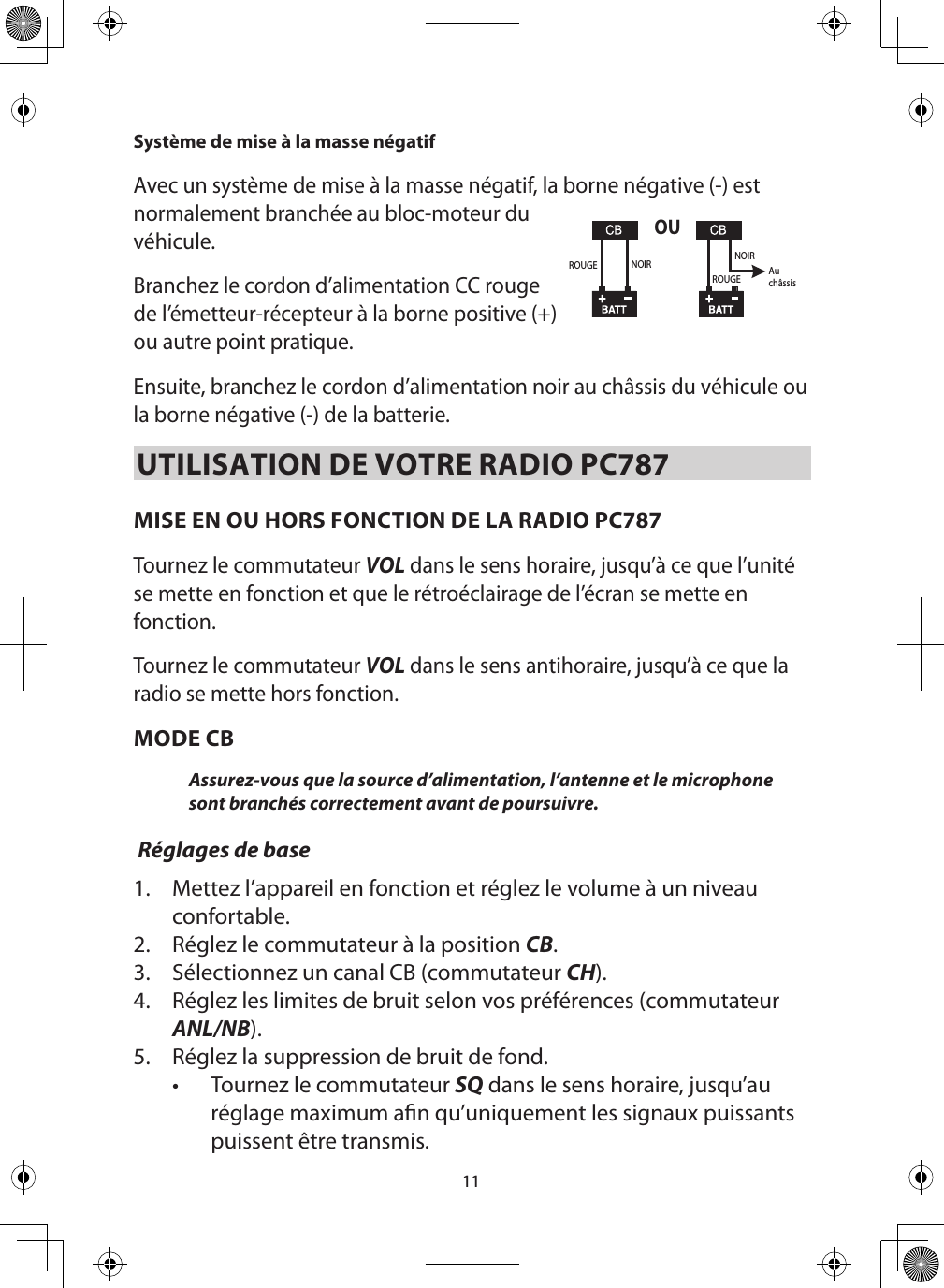 11Système de mise à la masse négatif   Avec un système de mise à la masse négatif, la borne négative (-) est normalement branchée au bloc-moteur du véhicule. Branchez le cordon d’alimentation CC rouge de l’émetteur-récepteur à la borne positive (+) ou autre point pratique.Ensuite, branchez le cordon d’alimentation noir au châssis du véhicule ou la borne négative (-) de la batterie. UTILISATION DE VOTRE RADIO PC787MISE EN OU HORS FONCTION DE LA RADIO PC787  Tournez le commutateur VOL dans le sens horaire, jusqu’à ce que l’unité se mette en fonction et que le rétroéclairage de l’écran se mette en fonction. Tournez le commutateur VOL dans le sens antihoraire, jusqu’à ce que la radio se mette hors fonction.  MODE CBAssurez-vous que la source d’alimentation, l’antenne et le microphone sont branchés correctement avant de poursuivre.  Réglages de base1.  Mettez l’appareil en fonction et réglez le volume à un niveau confortable. 2.  Réglez le commutateur à la position CB.3.  Sélectionnez un canal CB (commutateur CH). 4.  Réglez les limites de bruit selon vos préférences (commutateur ANL/NB).5.  Réglez la suppression de bruit de fond.•  Tournez le commutateur SQ dans le sens horaire, jusqu’au réglage maximum an qu’uniquement les signaux puissants puissent être transmis. OUROUGEROUGENOIR NOIRAuchâssis