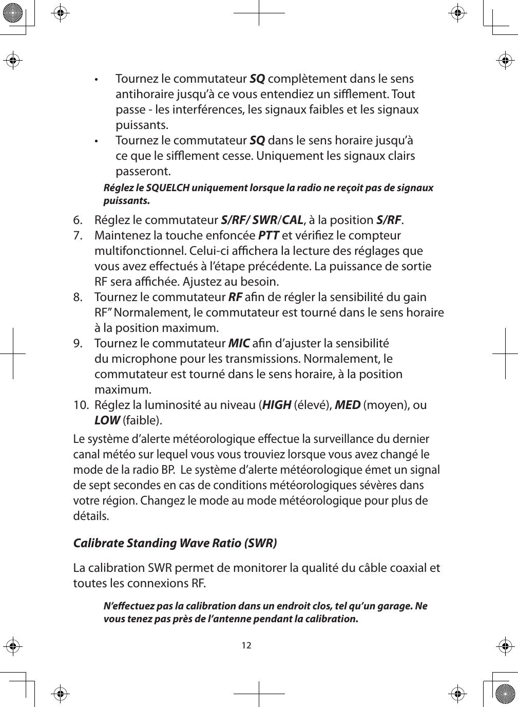 12•  Tournez le commutateur SQ complètement dans le sens antihoraire jusqu’à ce vous entendiez un siement. Tout passe - les interférences, les signaux faibles et les signaux puissants.•  Tournez le commutateur SQ dans le sens horaire jusqu’à ce que le siement cesse. Uniquement les signaux clairs passeront. Réglez le SQUELCH uniquement lorsque la radio ne reçoit pas de signaux puissants. 6.  Réglez le commutateur S/RF/ SWR/CAL, à la position S/RF.7.  Maintenez la touche enfoncée PTT et vériez le compteur multifonctionnel. Celui-ci achera la lecture des réglages que vous avez eectués à l’étape précédente. La puissance de sortie RF sera achée. Ajustez au besoin.  8.  Tournez le commutateur RF an de régler la sensibilité du gain RF” Normalement, le commutateur est tourné dans le sens horaire à la position maximum.9.  Tournez le commutateur MIC an d’ajuster la sensibilité du microphone pour les transmissions. Normalement, le commutateur est tourné dans le sens horaire, à la position maximum.10.  Réglez la luminosité au niveau (HIGH (élevé), MED (moyen), ou LOW (faible).Le système d’alerte météorologique effectue la surveillance du dernier canal météo sur lequel vous vous trouviez lorsque vous avez changé le mode de la radio BP.  Le système d’alerte météorologique émet un signal de sept secondes en cas de conditions météorologiques sévères dans votre région. Changez le mode au mode météorologique pour plus de détails.Calibrate Standing Wave Ratio (SWR)La calibration SWR permet de monitorer la qualité du câble coaxial et toutes les connexions RF.  N’eectuez pas la calibration dans un endroit clos, tel qu’un garage. Ne vous tenez pas près de l’antenne pendant la calibration.