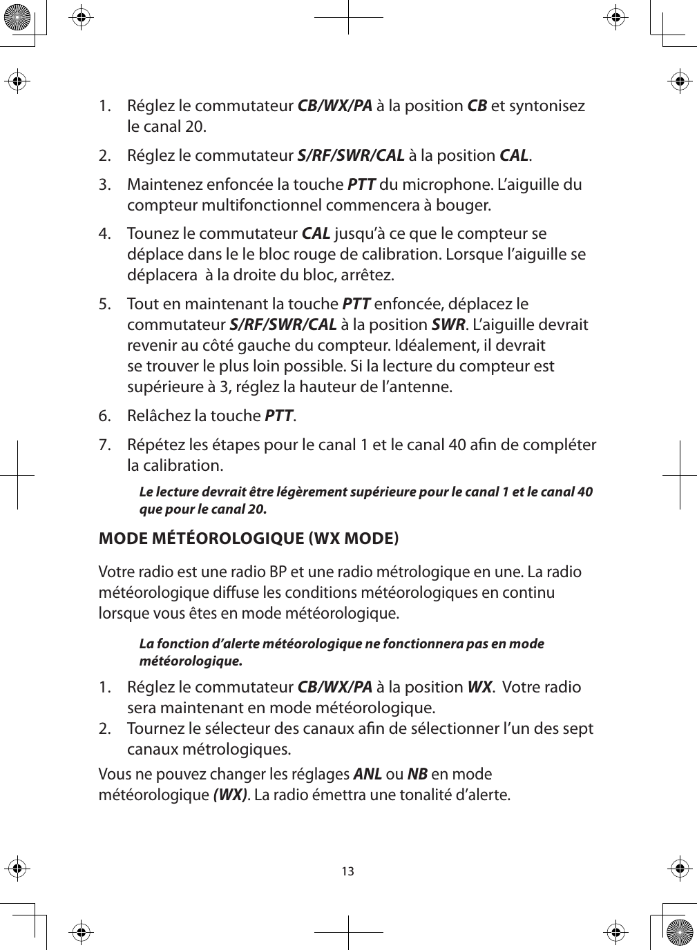 131.  Réglez le commutateur CB/WX/PA à la position CB et syntonisez le canal 20.2.  Réglez le commutateur S/RF/SWR/CAL à la position CAL.3.  Maintenez enfoncée la touche PTT du microphone. L’aiguille du compteur multifonctionnel commencera à bouger.4.  Tounez le commutateur CAL jusqu’à ce que le compteur se déplace dans le le bloc rouge de calibration. Lorsque l’aiguille se déplacera  à la droite du bloc, arrêtez.  5.  Tout en maintenant la touche PTT enfoncée, déplacez le commutateur S/RF/SWR/CAL à la position SWR. L’aiguille devrait revenir au côté gauche du compteur. Idéalement, il devrait se trouver le plus loin possible. Si la lecture du compteur est supérieure à 3, réglez la hauteur de l’antenne.6.  Relâchez la touche PTT.7.  Répétez les étapes pour le canal 1 et le canal 40 an de compléter la calibration.Le lecture devrait être légèrement supérieure pour le canal 1 et le canal 40 que pour le canal 20.MODE MÉTÉOROLOGIQUE WX MODEVotre radio est une radio BP et une radio métrologique en une. La radio météorologique diffuse les conditions météorologiques en continu lorsque vous êtes en mode météorologique.  La fonction d’alerte météorologique ne fonctionnera pas en mode météorologique.1.  Réglez le commutateur CB/WX/PA à la position WX.  Votre radio sera maintenant en mode météorologique.2.  Tournez le sélecteur des canaux an de sélectionner l’un des sept canaux métrologiques.Vous ne pouvez changer les réglages ANL ou NB en mode météorologique (WX). La radio émettra une tonalité d’alerte.  