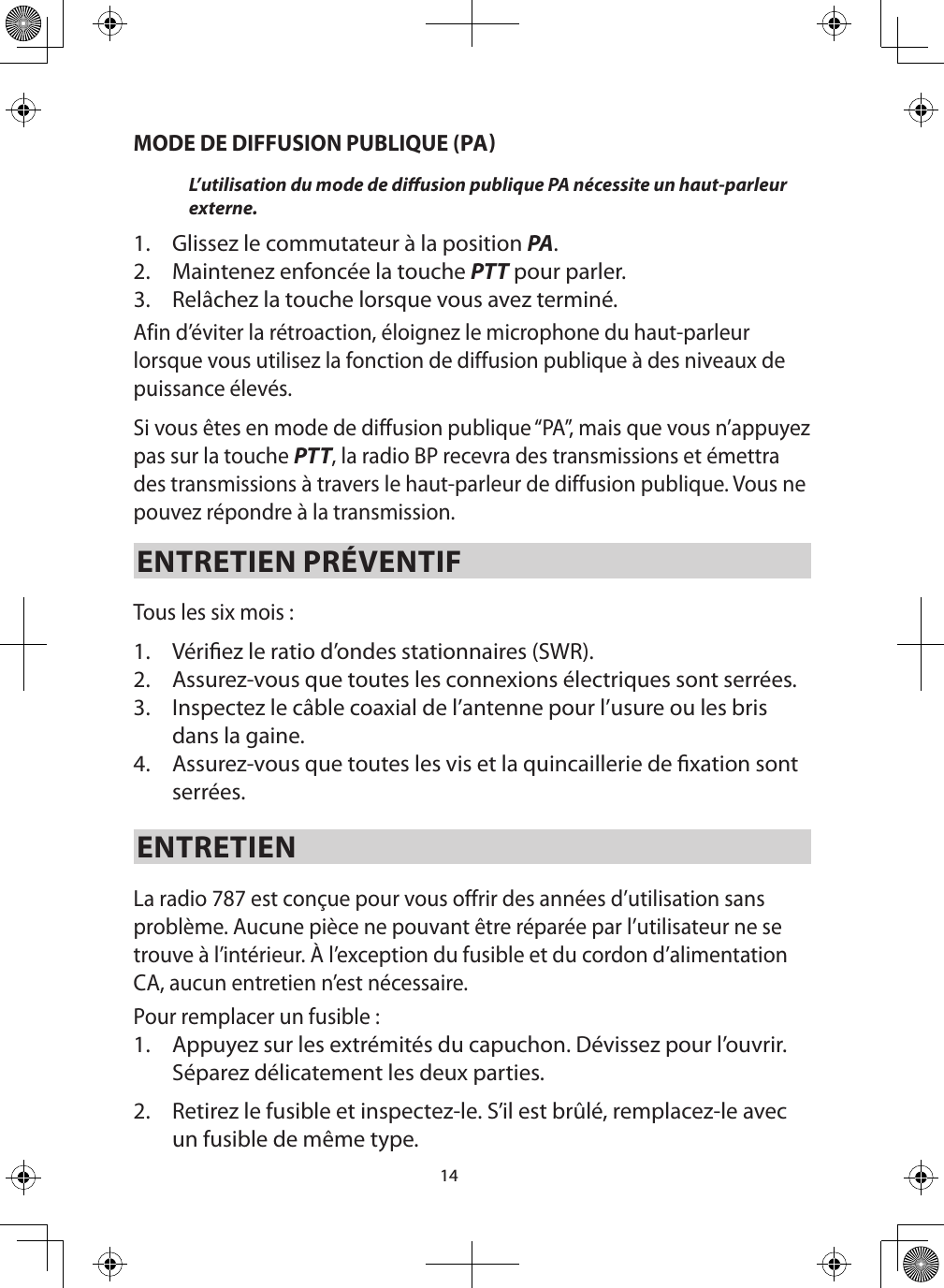 14MODE DE DIFFUSION PUBLIQUE (PAL’utilisation du mode de diusion publique PA nécessite un haut-parleur externe.  1.  Glissez le commutateur à la position PA. 2.  Maintenez enfoncée la touche PTT pour parler.3.  Relâchez la touche lorsque vous avez terminé. Afin d’éviter la rétroaction, éloignez le microphone du haut-parleur lorsque vous utilisez la fonction de diffusion publique à des niveaux de puissance élevés.Si vous êtes en mode de diffusion publique “PA”, mais que vous n’appuyez pas sur la touche PTT, la radio BP recevra des transmissions et émettra des transmissions à travers le haut-parleur de diffusion publique. Vous ne pouvez répondre à la transmission.  ENTRETIEN PRÉVENTIFTous les six mois : 1.  Vériez le ratio d’ondes stationnaires (SWR).2.  Assurez-vous que toutes les connexions électriques sont serrées.3.  Inspectez le câble coaxial de l’antenne pour l’usure ou les bris dans la gaine.4.  Assurez-vous que toutes les vis et la quincaillerie de xation sont serrées. ENTRETIEN La radio 787 est conçue pour vous offrir des années d’utilisation sans problème. Aucune pièce ne pouvant être réparée par l’utilisateur ne se trouve à l’intérieur. À l’exception du fusible et du cordon d’alimentation CA, aucun entretien n’est nécessaire.Pour remplacer un fusible : 1.  Appuyez sur les extrémités du capuchon. Dévissez pour l’ouvrir. Séparez délicatement les deux parties. 2.  Retirez le fusible et inspectez-le. S’il est brûlé, remplacez-le avec un fusible de même type. 