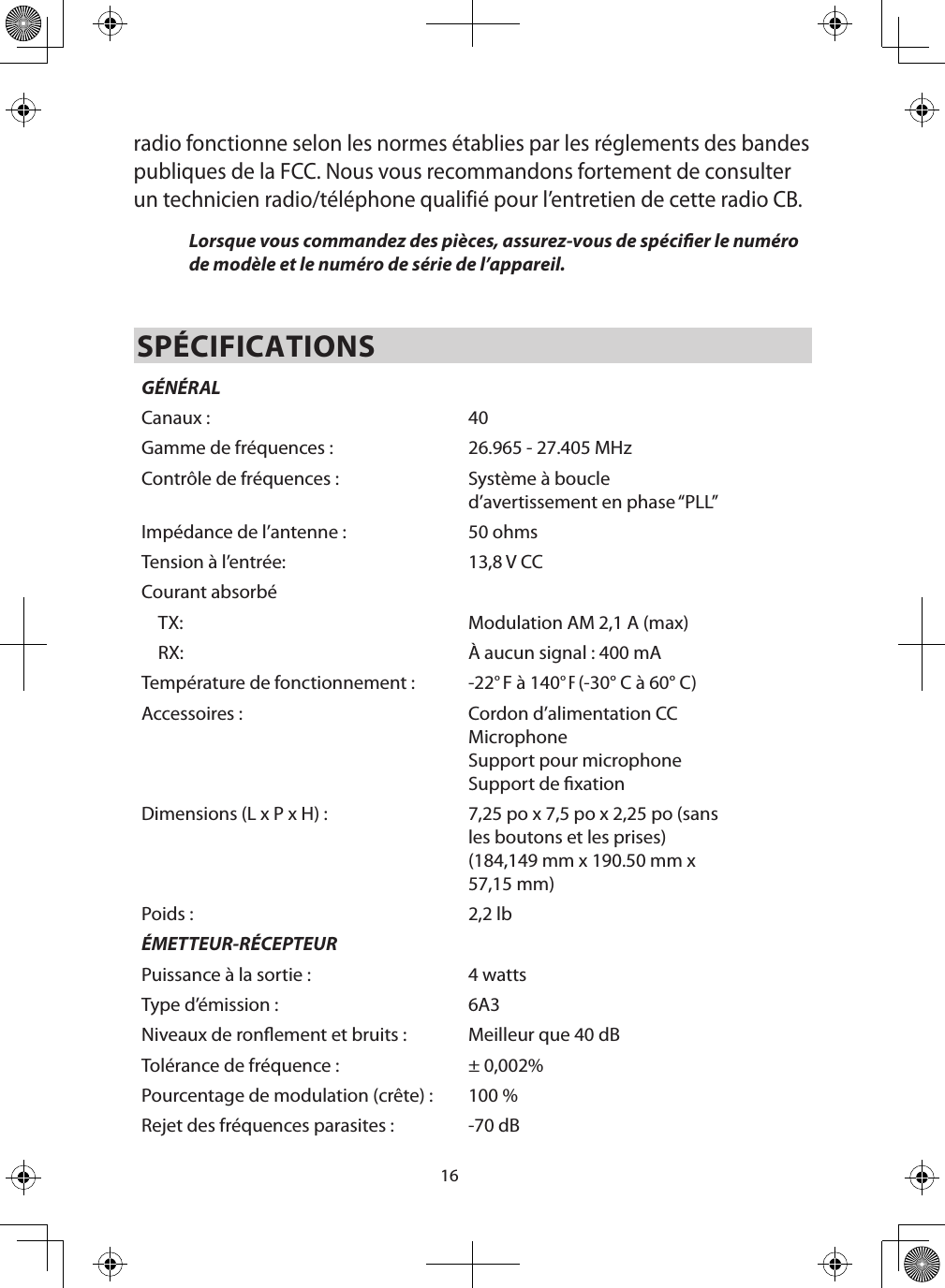 16radio fonctionne selon les normes établies par les réglements des bandes publiques de la FCC. Nous vous recommandons fortement de consulter un technicien radio/téléphone qualifié pour l’entretien de cette radio CB. Lorsque vous commandez des pièces, assurez-vous de spécier le numéro de modèle et le numéro de série de l’appareil. SPÉCIFICATIONSGÉNÉRALCanaux : 40Gamme de fréquences : 26.965 - 27.405 MHzContrôle de fréquences : Système à boucle d’avertissement en phase “PLL”Impédance de l’antenne : 50 ohmsTension à l’entrée: 13,8 V CCCourant absorbéTX: Modulation AM 2,1 A (max)RX: À aucun signal : 400 mATempérature de fonctionnement :  -22° F à 140° F (-30° C à 60° C)Accessoires :  Cordon d’alimentation CCMicrophone Support pour microphoneSupport de xationDimensions (L x P x H) :  7,25 po x 7,5 po x 2,25 po (sans les boutons et les prises)(184,149 mm x 190.50 mm x 57,15 mm)Poids : 2,2 lbÉMETTEUR-RÉCEPTEURPuissance à la sortie : 4 wattsType d’émission : 6A3Niveaux de ronement et bruits : Meilleur que 40 dBTolérance de fréquence : ± 0,002%Pourcentage de modulation (crête) :  100 %Rejet des fréquences parasites : -70 dB