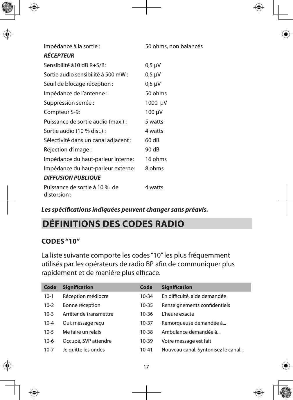 17Impédance à la sortie : 50 ohms, non balancésRÉCEPTEURSensibilité à10 dB R+S/B: 0,5 µVSortie audio sensibilité à 500 mW :0,5 µVSeuil de blocage réception : 0,5 µVImpédance de l’antenne : 50 ohmsSuppression serrée : 1000  µVCompteur S-9: 100 µVPuissance de sortie audio (max.) : 5 wattsSortie audio (10 % dist.) : 4 wattsSélectivité dans un canal adjacent : 60 dBRéjection d’image : 90 dBImpédance du haut-parleur interne: 16 ohmsImpédance du haut-parleur externe: 8 ohmsDIFFUSION PUBLIQUEPuissance de sortie à 10 %  de distorsion : 4 watts Les spécications indiquées peuvent changer sans préavis. DÉFINITIONS DES CODES RADIO  CODES “10”La liste suivante comporte les codes “10” les plus fréquemment utilisés par les opérateurs de radio BP an de communiquer plus rapidement et de manière plus ecace. Code Signication Code Signication10-1 Réception médiocre 10-34 En diculté, aide demandée10-2 Bonne réception 10-35 Renseignements condentiels10-3 Arrêter de transmettre 10-36 L’heure exacte10-4 Oui, message reçu 10-37 Remorqueuse demandée à...10-5 Me faire un relais 10-38 Ambulance demandée à... 10-6 Occupé, SVP attendre  10-39 Votre message est fait10-7 Je quitte les ondes 10-41 Nouveau canal. Syntonisez le canal...