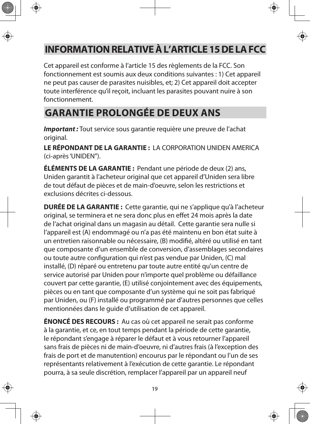 19INFORMATION RELATIVE À L’ARTICLE 15 DE LA FCC Cet appareil est conforme à l’article 15 des règlements de la FCC. Son fonctionnement est soumis aux deux conditions suivantes : 1) Cet appareil ne peut pas causer de parasites nuisibles, et; 2) Cet appareil doit accepter toute interférence qu’il reçoit, incluant les parasites pouvant nuire à son fonctionnement.GARANTIE PROLONGÉE DE DEUX ANS Important : Tout service sous garantie requière une preuve de l’achat original.LE RÉPONDANT DE LA GARANTIE :  LA CORPORATION UNIDEN AMERICA (ci-après ‘UNIDEN”).ÉLÉMENTS DE LA GARANTIE :  Pendant une période de deux (2) ans, Uniden garantit à l’acheteur original que cet appareil d’Uniden sera libre de tout défaut de pièces et de main-d’oeuvre, selon les restrictions et exclusions décrites ci-dessous.DURÉE DE LA GARANTIE :  Cette garantie, qui ne s’applique qu’à l’acheteur original, se terminera et ne sera donc plus en eet 24 mois après la date de l’achat original dans un magasin au détail.  Cette garantie sera nulle si l’appareil est (A) endommagé ou n’a pas été maintenu en bon état suite à un entretien raisonnable ou nécessaire, (B) modié, altéré ou utilisé en tant que composante d’un ensemble de conversion, d’assemblages secondaires ou toute autre conguration qui n’est pas vendue par Uniden, (C) mal installé, (D) réparé ou entretenu par toute autre entité qu’un centre de service autorisé par Uniden pour n’importe quel problème ou défaillance couvert par cette garantie, (E) utilisé conjointement avec des équipements, pièces ou en tant que composante d’un système qui ne soit pas fabriqué par Uniden, ou (F) installé ou programmé par d’autres personnes que celles mentionnées dans le guide d’utilisation de cet appareil.ÉNONCÉ DES RECOURS :  Au cas où cet appareil ne serait pas conforme à la garantie, et ce, en tout temps pendant la période de cette garantie, le répondant s’engage à réparer le défaut et à vous retourner l’appareil sans frais de pièces ni de main-d’oeuvre, ni d’autres frais (à l’exception des frais de port et de manutention) encourus par le répondant ou l’un de ses représentants relativement à l’exécution de cette garantie. Le répondant pourra, à sa seule discrétion, remplacer l’appareil par un appareil neuf 