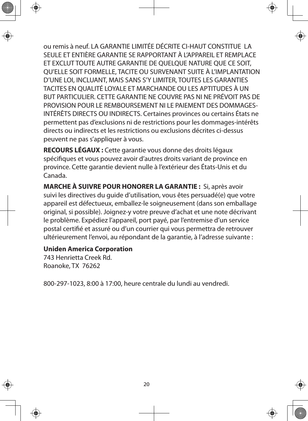 20ou remis à neuf. LA GARANTIE LIMITÉE DÉCRITE CI-HAUT CONSTITUE  LA SEULE ET ENTIÈRE GARANTIE SE RAPPORTANT À L’APPAREIL ET REMPLACE ET EXCLUT TOUTE AUTRE GARANTIE DE QUELQUE NATURE QUE CE SOIT, QU’ELLE SOIT FORMELLE, TACITE OU SURVENANT SUITE À L’IMPLANTATION D’UNE LOI, INCLUANT, MAIS SANS S’Y LIMITER, TOUTES LES GARANTIES TACITES EN QUALITÉ LOYALE ET MARCHANDE OU LES APTITUDES À UN BUT PARTICULIER. CETTE GARANTIE NE COUVRE PAS NI NE PRÉVOIT PAS DE PROVISION POUR LE REMBOURSEMENT NI LE PAIEMENT DES DOMMAGES-INTÉRÊTS DIRECTS OU INDIRECTS. Certaines provinces ou certains États ne permettent pas d’exclusions ni de restrictions pour les dommages-intérêts directs ou indirects et les restrictions ou exclusions décrites ci-dessus peuvent ne pas s’appliquer à vous.RECOURS LÉGAUX : Cette garantie vous donne des droits légaux spéciques et vous pouvez avoir d’autres droits variant de province en province. Cette garantie devient nulle à l’extérieur des États-Unis et du Canada.MARCHE À SUIVRE POUR HONORER LA GARANTIE :  Si, après avoir suivi les directives du guide d’utilisation, vous êtes persuadé(e) que votre appareil est défectueux, emballez-le soigneusement (dans son emballage original, si possible). Joignez-y votre preuve d’achat et une note décrivant le problème. Expédiez l’appareil, port payé, par l’entremise d’un service postal certié et assuré ou d’un courrier qui vous permettra de retrouver ultérieurement l’envoi, au répondant de la garantie, à l’adresse suivante : Uniden America Corporation 743 Henrietta Creek Rd.Roanoke, TX  76262800-297-1023, 8:00 à 17:00, heure centrale du lundi au vendredi.  