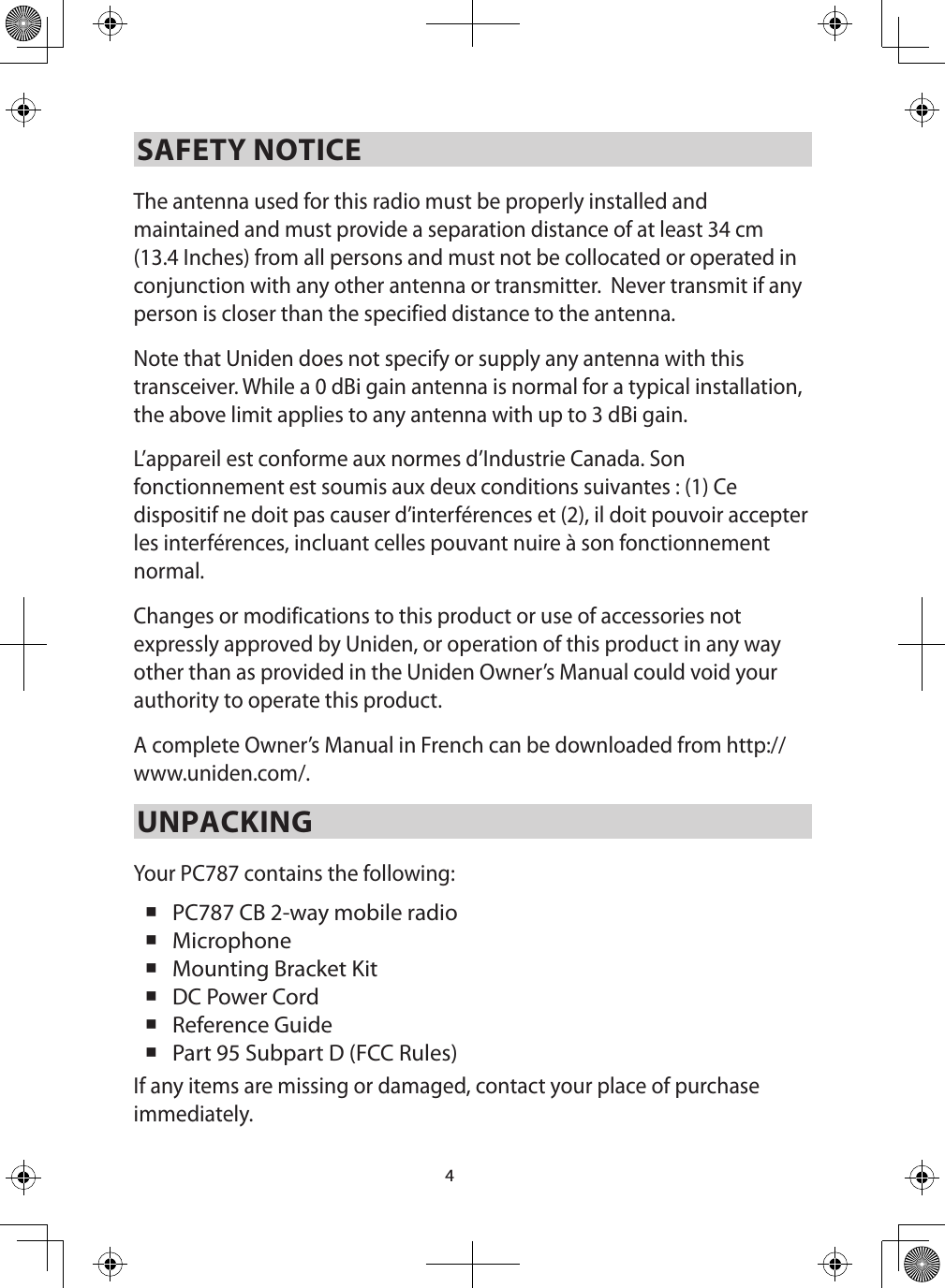 4SAFETY NOTICEThe antenna used for this radio must be properly installed and maintained and must provide a separation distance of at least 34 cm (13.4 Inches) from all persons and must not be collocated or operated in conjunction with any other antenna or transmitter.  Never transmit if any person is closer than the specified distance to the antenna. Note that Uniden does not specify or supply any antenna with this transceiver. While a 0 dBi gain antenna is normal for a typical installation, the above limit applies to any antenna with up to 3 dBi gain.L’appareil est conforme aux normes d’Industrie Canada. Son fonctionnement est soumis aux deux conditions suivantes : (1) Ce dispositif ne doit pas causer d’interférences et (2), il doit pouvoir accepter les interférences, incluant celles pouvant nuire à son fonctionnement normal. Changes or modifications to this product or use of accessories not expressly approved by Uniden, or operation of this product in any way other than as provided in the Uniden Owner’s Manual could void your authority to operate this product.A complete Owner’s Manual in French can be downloaded from http://www.uniden.com/.UNPACKINGYour PC787 contains the following:  PC787 CB 2-way mobile radio  Microphone  Mounting Bracket Kit DC Power Cord  Reference Guide  Part 95 Subpart D (FCC Rules) If any items are missing or damaged, contact your place of purchase immediately. 