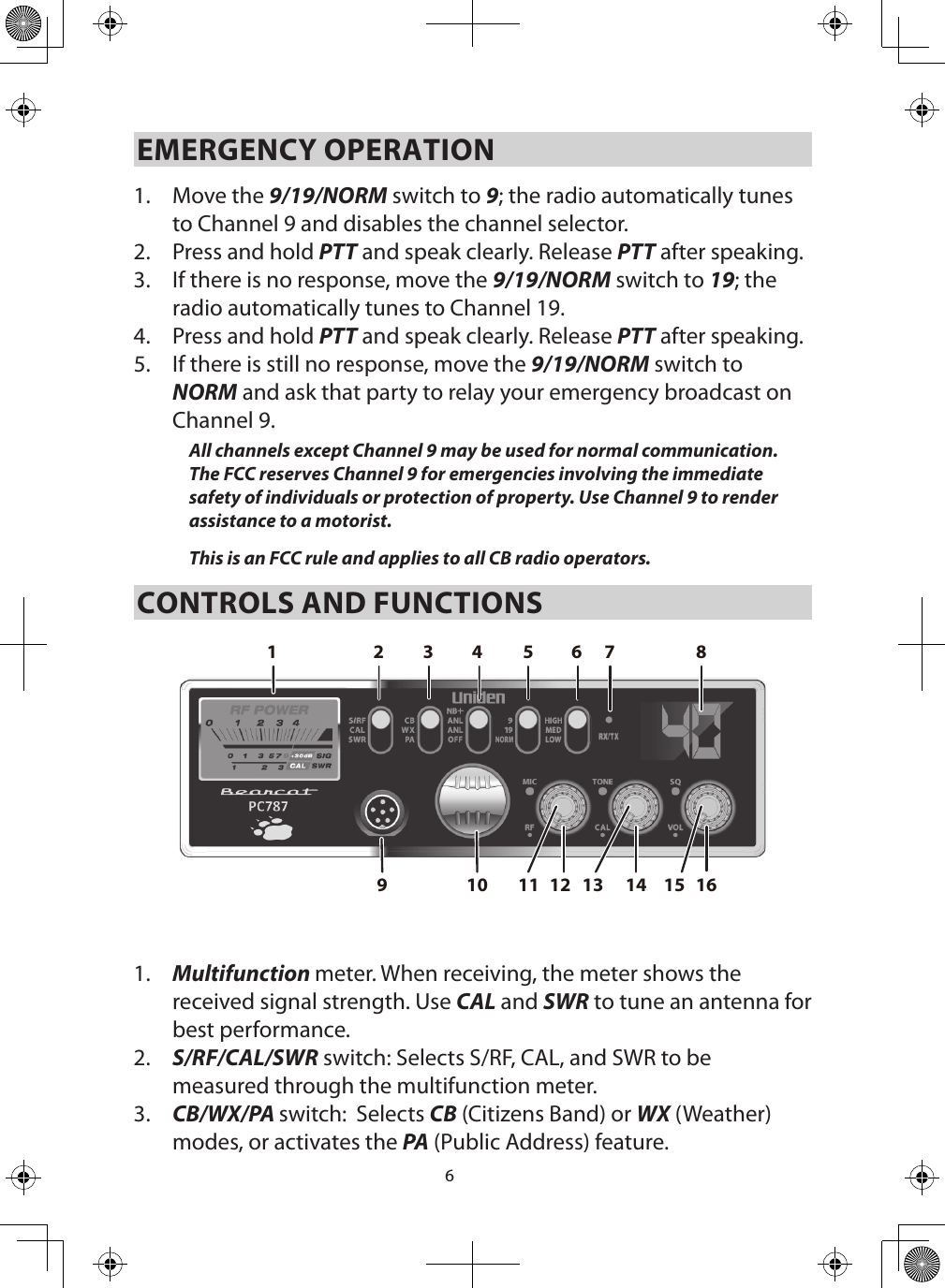 6EMERGENCY OPERATION 1.  Move the 9/19/NORM switch to 9; the radio automatically tunes to Channel 9 and disables the channel selector. 2.  Press and hold PTT and speak clearly. Release PTT after speaking.3.  If there is no response, move the 9/19/NORM switch to 19; the radio automatically tunes to Channel 19.4.  Press and hold PTT and speak clearly. Release PTT after speaking.5.  If there is still no response, move the 9/19/NORM switch to NORM and ask that party to relay your emergency broadcast on Channel 9. All channels except Channel 9 may be used for normal communication. The FCC reserves Channel 9 for emergencies involving the immediate safety of individuals or protection of property. Use Channel 9 to render assistance to a motorist.This is an FCC rule and applies to all CB radio operators. CONTROLS AND FUNCTIONS2161412109876543111 15131.  Multifunction meter. When receiving, the meter shows the received signal strength. Use CAL and SWR to tune an antenna for best performance.2.  S/RF/CAL/SWR switch: Selects S/RF, CAL, and SWR to be measured through the multifunction meter.3.  CB/WX/PA switch:  Selects CB (Citizens Band) or WX (Weather) modes, or activates the PA (Public Address) feature.