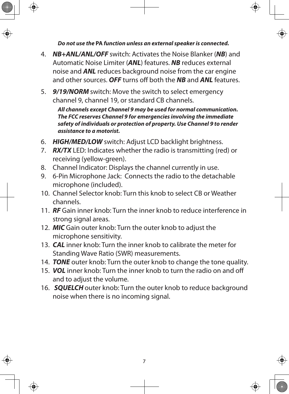 7Do not use the PA function unless an external speaker is connected. 4.  NB+ANL/ANL/OFF switch: Activates the Noise Blanker (NB) and Automatic Noise Limiter (ANL) features. NB reduces external noise and ANL reduces background noise from the car engine and other sources. OFF turns o both the NB and ANL features.5.  9/19/NORM switch: Move the switch to select emergency channel 9, channel 19, or standard CB channels.All channels except Channel 9 may be used for normal communication. The FCC reserves Channel 9 for emergencies involving the immediate safety of individuals or protection of property. Use Channel 9 to render assistance to a motorist.6.  HIGH/MED/LOW switch: Adjust LCD backlight brightness.7.  RX/TX LED: Indicates whether the radio is transmitting (red) or receiving (yellow-green).8.  Channel Indicator: Displays the channel currently in use.9.  6-Pin Microphone Jack:  Connects the radio to the detachable microphone (included).  10.  Channel Selector knob: Turn this knob to select CB or Weather channels.11.  RF Gain inner knob: Turn the inner knob to reduce interference in strong signal areas.12.  MIC Gain outer knob: Turn the outer knob to adjust the microphone sensitivity.13.  CAL inner knob: Turn the inner knob to calibrate the meter for Standing Wave Ratio (SWR) measurements.14.  TONE outer knob: Turn the outer knob to change the tone quality.15.  VOL inner knob: Turn the inner knob to turn the radio on and o and to adjust the volume.16.   SQUELCH outer knob: Turn the outer knob to reduce background noise when there is no incoming signal. 