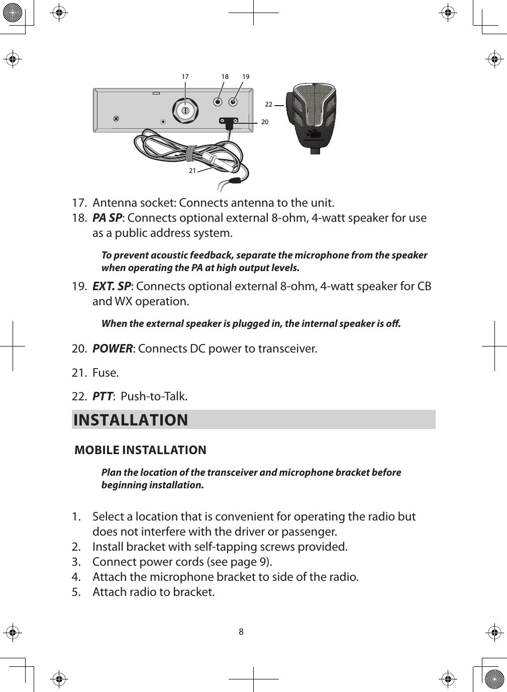 817 18 1920212217.  Antenna socket: Connects antenna to the unit.18.  PA SP: Connects optional external 8-ohm, 4-watt speaker for use as a public address system. To prevent acoustic feedback, separate the microphone from the speaker when operating the PA at high output levels. 19.  EXT. SP: Connects optional external 8-ohm, 4-watt speaker for CB and WX operation. When the external speaker is plugged in, the internal speaker is o. 20.  POWER: Connects DC power to transceiver. 21.  Fuse. 22.  PTT:  Push-to-Talk.INSTALLATION MOBILE INSTALLATION Plan the location of the transceiver and microphone bracket before beginning installation.  1.  Select a location that is convenient for operating the radio but does not interfere with the driver or passenger. 2.  Install bracket with self-tapping screws provided. 3.  Connect power cords (see page 9). 4.  Attach the microphone bracket to side of the radio. 5.  Attach radio to bracket. 