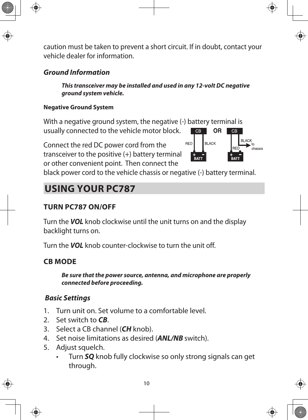 10caution must be taken to prevent a short circuit. If in doubt, contact your vehicle dealer for information. Ground Information This transceiver may be installed and used in any 12-volt DC negative ground system vehicle. Negative Ground System With a negative ground system, the negative (-) battery terminal is usually connected to the vehicle motor block.  Connect the red DC power cord from the transceiver to the positive (+) battery terminal or other convenient point.  Then connect the black power cord to the vehicle chassis or negative (-) battery terminal.USING YOUR PC787TURN PC787 ON/OFFTurn the VOL knob clockwise until the unit turns on and the display backlight turns on.Turn the VOL knob counter-clockwise to turn the unit off.CB MODEBe sure that the power source, antenna, and microphone are properly connected before proceeding.  Basic Settings1.  Turn unit on. Set volume to a comfortable level. 2.  Set switch to CB.3.  Select a CB channel (CH knob). 4.  Set noise limitations as desired (ANL/NB switch).5.  Adjust squelch.•  Turn SQ knob fully clockwise so only strong signals can get through. 