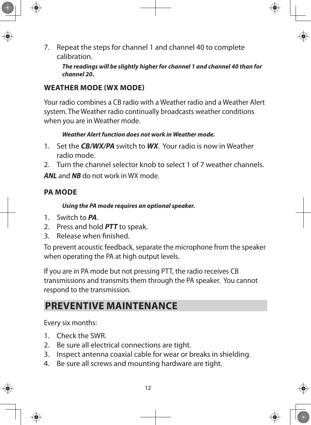 127.  Repeat the steps for channel 1 and channel 40 to complete calibration.The readings will be slightly higher for channel 1 and channel 40 than for channel 20.WEATHER MODE WX MODEYour radio combines a CB radio with a Weather radio and a Weather Alert system. The Weather radio continually broadcasts weather conditions when you are in Weather mode. Weather Alert function does not work in Weather mode.1.  Set the CB/WX/PA switch to WX.  Your radio is now in Weather radio mode.2.  Turn the channel selector knob to select 1 of 7 weather channels.ANL and NB do not work in WX mode. PA MODEUsing the PA mode requires an optional speaker. 1.  Switch to PA. 2.  Press and hold PTT to speak.3.  Release when nished. To prevent acoustic feedback, separate the microphone from the speaker when operating the PA at high output levels.If you are in PA mode but not pressing PTT, the radio receives CB transmissions and transmits them through the PA speaker.  You cannot respond to the transmission.PREVENTIVE MAINTENANCE Every six months: 1.  Check the SWR. 2.  Be sure all electrical connections are tight. 3.  Inspect antenna coaxial cable for wear or breaks in shielding. 4.  Be sure all screws and mounting hardware are tight. 