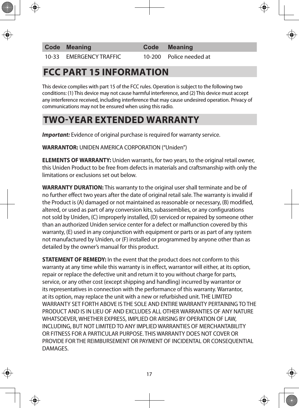 17Code Meaning Code Meaning10-33 EMERGENCY TRAFFIC  10-200 Police needed at FCC PART 15 INFORMATIONThis device complies with part 15 of the FCC rules. Operation is subject to the following two conditions: (1) This device may not cause harmful interference, and (2) This device must accept any interference received, including interference that may cause undesired operation. Privacy of communications may not be ensured when using this radio. TWOYEAR EXTENDED WARRANTY Important: Evidence of original purchase is required for warranty service. WARRANTOR: UNIDEN AMERICA CORPORATION (“Uniden”) ELEMENTS OF WARRANTY: Uniden warrants, for two years, to the original retail owner, this Uniden Product to be free from defects in materials and craftsmanship with only the limitations or exclusions set out below. WARRANTY DURATION: This warranty to the original user shall terminate and be of no further effect two years after the date of original retail sale. The warranty is invalid if the Product is (A) damaged or not maintained as reasonable or necessary, (B) modified, altered, or used as part of any conversion kits, subassemblies, or any configurations not sold by Uniden, (C) improperly installed, (D) serviced or repaired by someone other than an authorized Uniden service center for a defect or malfunction covered by this warranty, (E) used in any conjunction with equipment or parts or as part of any system not manufactured by Uniden, or (F) installed or programmed by anyone other than as detailed by the owner’s manual for this product. STATEMENT OF REMEDY: In the event that the product does not conform to this warranty at any time while this warranty is in effect, warrantor will either, at its option, repair or replace the defective unit and return it to you without charge for parts, service, or any other cost (except shipping and handling) incurred by warrantor or its representatives in connection with the performance of this warranty. Warrantor, at its option, may replace the unit with a new or refurbished unit. THE LIMITED WARRANTY SET FORTH ABOVE IS THE SOLE AND ENTIRE WARRANTY PERTAINING TO THE PRODUCT AND IS IN LIEU OF AND EXCLUDES ALL OTHER WARRANTIES OF ANY NATURE WHATSOEVER, WHETHER EXPRESS, IMPLIED OR ARISING BY OPERATION OF LAW, INCLUDING, BUT NOT LIMITED TO ANY IMPLIED WARRANTIES OF MERCHANTABILITY OR FITNESS FOR A PARTICULAR PURPOSE. THIS WARRANTY DOES NOT COVER OR PROVIDE FOR THE REIMBURSEMENT OR PAYMENT OF INCIDENTAL OR CONSEQUENTIAL DAMAGES. 