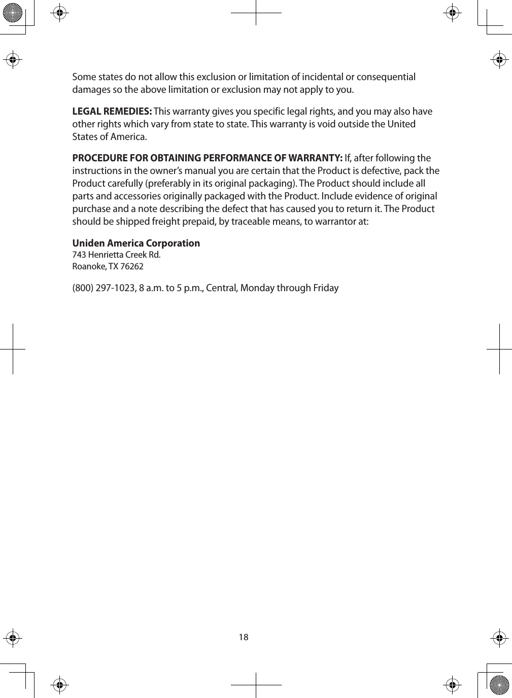 18Some states do not allow this exclusion or limitation of incidental or consequential damages so the above limitation or exclusion may not apply to you. LEGAL REMEDIES: This warranty gives you specific legal rights, and you may also have other rights which vary from state to state. This warranty is void outside the United States of America. PROCEDURE FOR OBTAINING PERFORMANCE OF WARRANTY: If, after following the instructions in the owner’s manual you are certain that the Product is defective, pack the Product carefully (preferably in its original packaging). The Product should include all parts and accessories originally packaged with the Product. Include evidence of original purchase and a note describing the defect that has caused you to return it. The Product should be shipped freight prepaid, by traceable means, to warrantor at: Uniden America Corporation  743 Henrietta Creek Rd. Roanoke, TX 76262(800) 297-1023, 8 a.m. to 5 p.m., Central, Monday through Friday