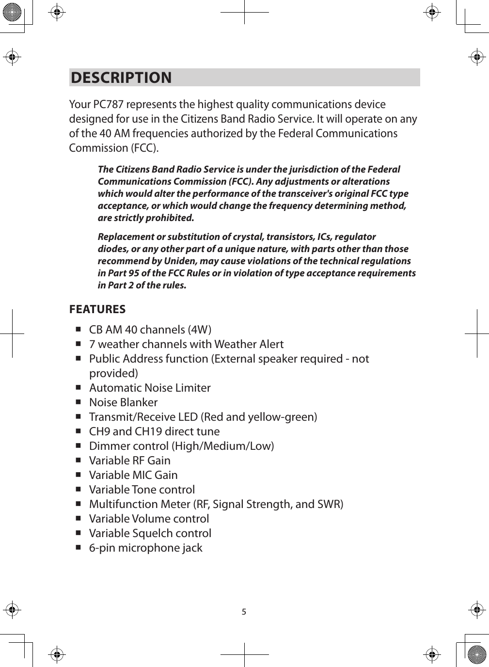 5DESCRIPTION Your PC787 represents the highest quality communications device designed for use in the Citizens Band Radio Service. It will operate on any of the 40 AM frequencies authorized by the Federal Communications Commission (FCC). The Citizens Band Radio Service is under the jurisdiction of the Federal Communications Commission (FCC). Any adjustments or alterations which would alter the performance of the transceiver&apos;s original FCC type acceptance, or which would change the frequency determining method, are strictly prohibited. Replacement or substitution of crystal, transistors, ICs, regulator diodes, or any other part of a unique nature, with parts other than those recommend by Uniden, may cause violations of the technical regulations in Part 95 of the FCC Rules or in violation of type acceptance requirements in Part 2 of the rules. FEATURES CB AM 40 channels (4W) 7 weather channels with Weather Alert Public Address function (External speaker required - not provided) Automatic Noise Limiter Noise Blanker Transmit/Receive LED (Red and yellow-green) CH9 and CH19 direct tune Dimmer control (High/Medium/Low) Variable RF Gain Variable MIC Gain Variable Tone control Multifunction Meter (RF, Signal Strength, and SWR) Variable Volume control Variable Squelch control 6-pin microphone jack