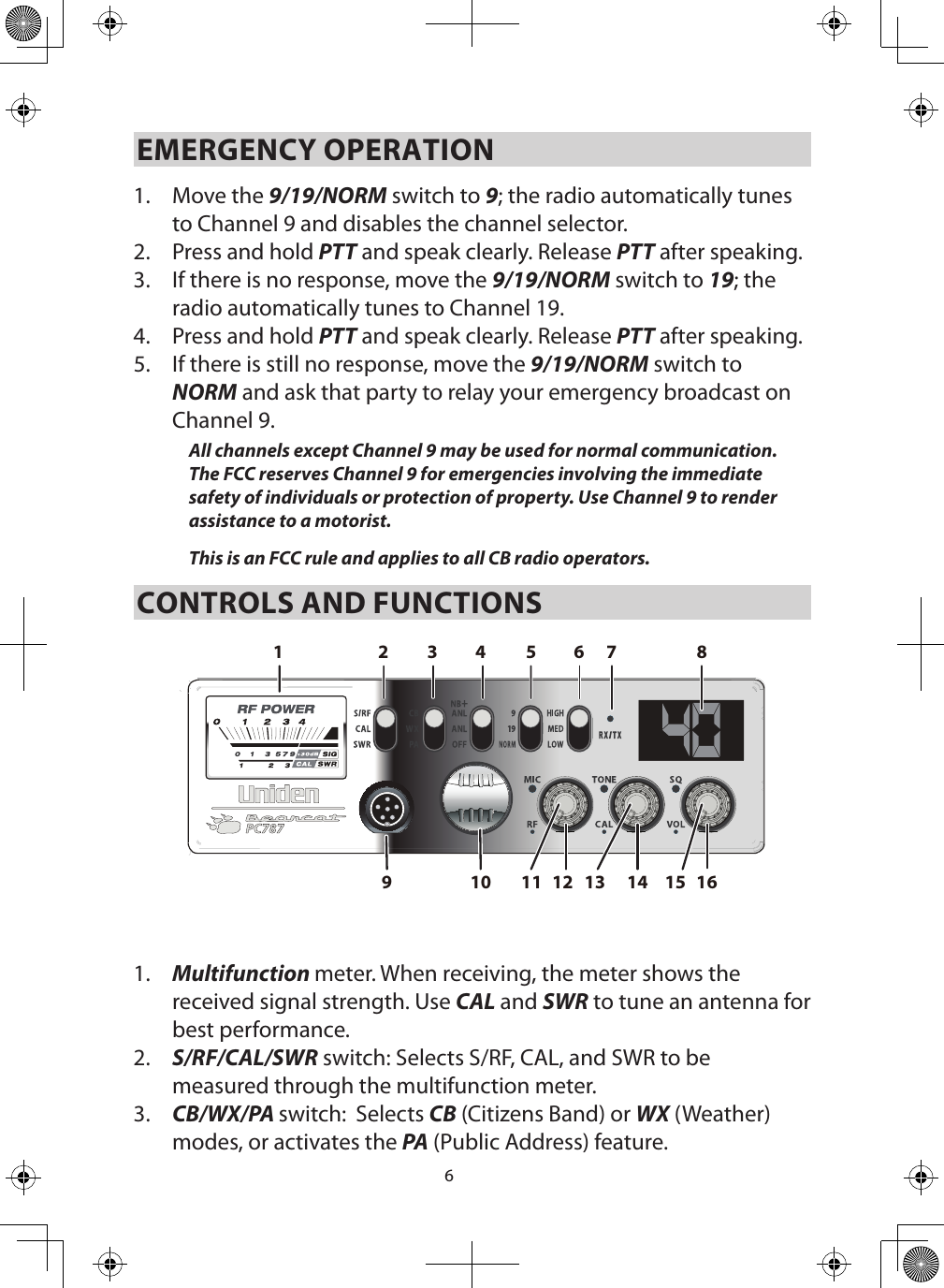 6EMERGENCY OPERATION 1.  Move the 9/19/NORM switch to 9; the radio automatically tunes to Channel 9 and disables the channel selector. 2.  Press and hold PTT and speak clearly. Release PTT after speaking.3.  If there is no response, move the 9/19/NORM switch to 19; the radio automatically tunes to Channel 19.4.  Press and hold PTT and speak clearly. Release PTT after speaking.5.  If there is still no response, move the 9/19/NORM switch to NORM and ask that party to relay your emergency broadcast on Channel 9. All channels except Channel 9 may be used for normal communication. The FCC reserves Channel 9 for emergencies involving the immediate safety of individuals or protection of property. Use Channel 9 to render assistance to a motorist.This is an FCC rule and applies to all CB radio operators. CONTROLS AND FUNCTIONS161412109 11 15132 87654311.  Multifunction meter. When receiving, the meter shows the received signal strength. Use CAL and SWR to tune an antenna for best performance.2.  S/RF/CAL/SWR switch: Selects S/RF, CAL, and SWR to be measured through the multifunction meter.3.  CB/WX/PA switch:  Selects CB (Citizens Band) or WX (Weather) modes, or activates the PA (Public Address) feature.