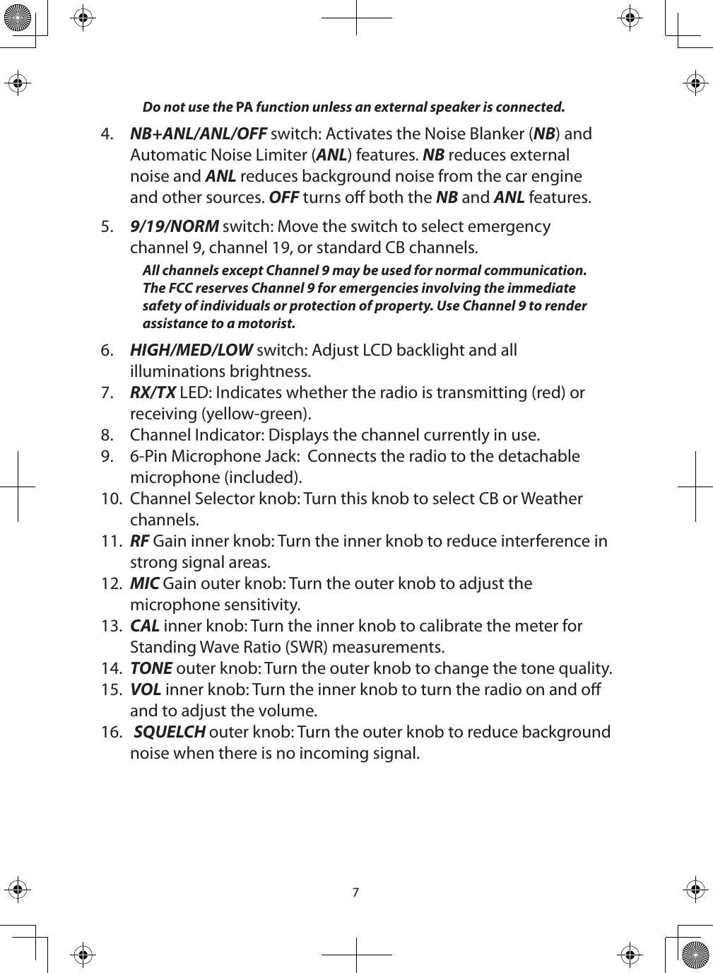 7Do not use the PA function unless an external speaker is connected. 4.  NB+ANL/ANL/OFF switch: Activates the Noise Blanker (NB) and Automatic Noise Limiter (ANL) features. NB reduces external noise and ANL reduces background noise from the car engine and other sources. OFF turns o both the NB and ANL features.5.  9/19/NORM switch: Move the switch to select emergency channel 9, channel 19, or standard CB channels.All channels except Channel 9 may be used for normal communication. The FCC reserves Channel 9 for emergencies involving the immediate safety of individuals or protection of property. Use Channel 9 to render assistance to a motorist.6.  HIGH/MED/LOW switch: Adjust LCD backlight and all illuminations brightness.7.  RX/TX LED: Indicates whether the radio is transmitting (red) or receiving (yellow-green).8.  Channel Indicator: Displays the channel currently in use.9.  6-Pin Microphone Jack:  Connects the radio to the detachable microphone (included).  10.  Channel Selector knob: Turn this knob to select CB or Weather channels.11.  RF Gain inner knob: Turn the inner knob to reduce interference in strong signal areas.12.  MIC Gain outer knob: Turn the outer knob to adjust the microphone sensitivity.13.  CAL inner knob: Turn the inner knob to calibrate the meter for Standing Wave Ratio (SWR) measurements.14.  TONE outer knob: Turn the outer knob to change the tone quality.15.  VOL inner knob: Turn the inner knob to turn the radio on and o and to adjust the volume.16.   SQUELCH outer knob: Turn the outer knob to reduce background noise when there is no incoming signal. 