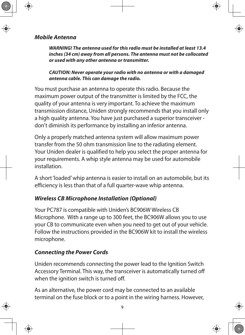 9Mobile AntennaWARNING! The antenna used for this radio must be installed at least 13.4 inches (34 cm) away from all persons. The antenna must not be collocated or used with any other antenna or transmitter.   CAUTION: Never operate your radio with no antenna or with a damaged antenna cable. This can damage the radio.You must purchase an antenna to operate this radio. Because the maximum power output of the transmitter is limited by the FCC, the quality of your antenna is very important. To achieve the maximum transmission distance, Uniden strongly recommends that you install only a high quality antenna. You have just purchased a superior transceiver - don&apos;t diminish its performance by installing an inferior antenna. Only a properly matched antenna system will allow maximum power transfer from the 50 ohm transmission line to the radiating element. Your Uniden dealer is qualified to help you select the proper antenna for your requirements. A whip style antenna may be used for automobile installation. A short ‘loaded’ whip antenna is easier to install on an automobile, but its efficiency is less than that of a full quarter-wave whip antenna. Wireless CB Microphone Installation (Optional)Your PC787 is compatible with Uniden’s BC906W Wireless CB Microphone.  With a range up to 300 feet, the BC906W allows you to use your CB to communicate even when you need to get out of your vehicle.  Follow the instructions provided in the BC906W kit to install the wireless microphone.Connecting the Power Cords Uniden recommends connecting the power lead to the Ignition Switch Accessory Terminal. This way, the transceiver is automatically turned off when the ignition switch is turned off. As an alternative, the power cord may be connected to an available terminal on the fuse block or to a point in the wiring harness. However, 